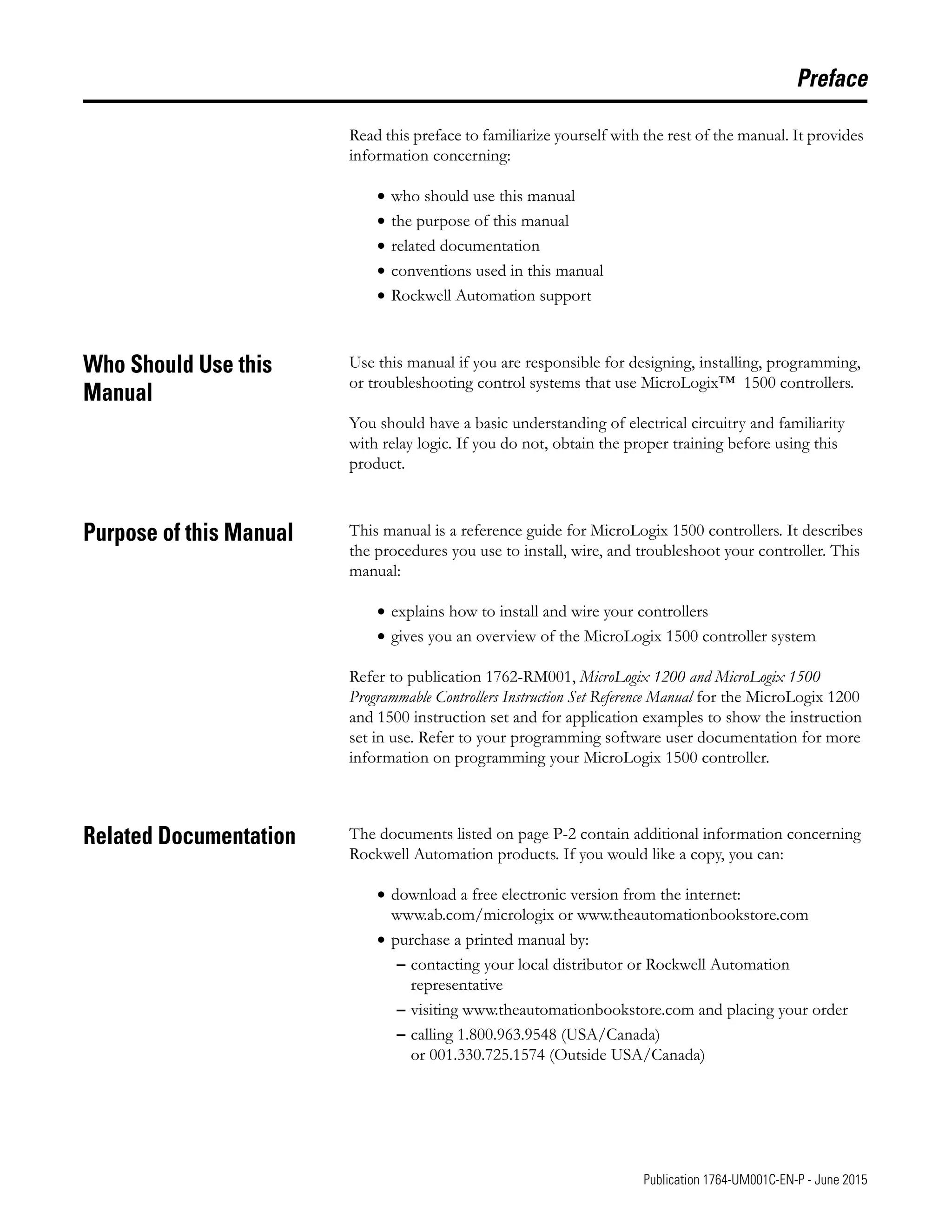P-1 Publication 1764-UM001C-EN-P - June 2015
Preface
Read this preface to familiarize yourself with the rest of the manual. It provides
information concerning:
• who should use this manual
• the purpose of this manual
• related documentation
• conventions used in this manual
• Rockwell Automation support
Who Should Use this
Manual
Use this manual if you are responsible for designing, installing, programming,
or troubleshooting control systems that use MicroLogix™ 1500 controllers.
You should have a basic understanding of electrical circuitry and familiarity
with relay logic. If you do not, obtain the proper training before using this
product.
Purpose of this Manual This manual is a reference guide for MicroLogix 1500 controllers. It describes
the procedures you use to install, wire, and troubleshoot your controller. This
manual:
• explains how to install and wire your controllers
• gives you an overview of the MicroLogix 1500 controller system
Refer to publication 1762-RM001, MicroLogix 1200 and MicroLogix 1500
Programmable Controllers Instruction Set Reference Manual for the MicroLogix 1200
and 1500 instruction set and for application examples to show the instruction
set in use. Refer to your programming software user documentation for more
information on programming your MicroLogix 1500 controller.
Related Documentation The documents listed on page P-2 contain additional information concerning
Rockwell Automation products. If you would like a copy, you can:
• download a free electronic version from the internet:
www.ab.com/micrologix or www.theautomationbookstore.com
• purchase a printed manual by:
– contacting your local distributor or Rockwell Automation
representative
– visiting www.theautomationbookstore.com and placing your order
– calling 1.800.963.9548 (USA/Canada)
or 001.330.725.1574 (Outside USA/Canada)
 