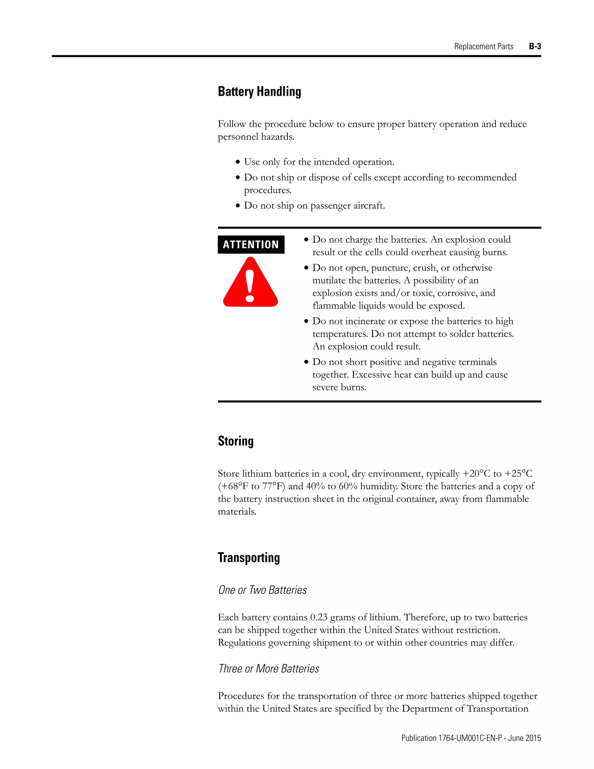 Publication 1764-UM001C-EN-P - June 2015
Replacement Parts B-3
Battery Handling
Follow the procedure below to ensure proper battery operation and reduce
personnel hazards.
• Use only for the intended operation.
• Do not ship or dispose of cells except according to recommended
procedures.
• Do not ship on passenger aircraft.
Storing
Store lithium batteries in a cool, dry environment, typically +20°C to +25°C
(+68°F to 77°F) and 40% to 60% humidity. Store the batteries and a copy of
the battery instruction sheet in the original container, away from flammable
materials.
Transporting
One or Two Batteries
Each battery contains 0.23 grams of lithium. Therefore, up to two batteries
can be shipped together within the United States without restriction.
Regulations governing shipment to or within other countries may differ.
Three or More Batteries
Procedures for the transportation of three or more batteries shipped together
within the United States are specified by the Department of Transportation
ATTENTION
!
• Do not charge the batteries. An explosion could
result or the cells could overheat causing burns.
• Do not open, puncture, crush, or otherwise
mutilate the batteries. A possibility of an
explosion exists and/or toxic, corrosive, and
flammable liquids would be exposed.
• Do not incinerate or expose the batteries to high
temperatures. Do not attempt to solder batteries.
An explosion could result.
• Do not short positive and negative terminals
together. Excessive heat can build up and cause
severe burns.
 