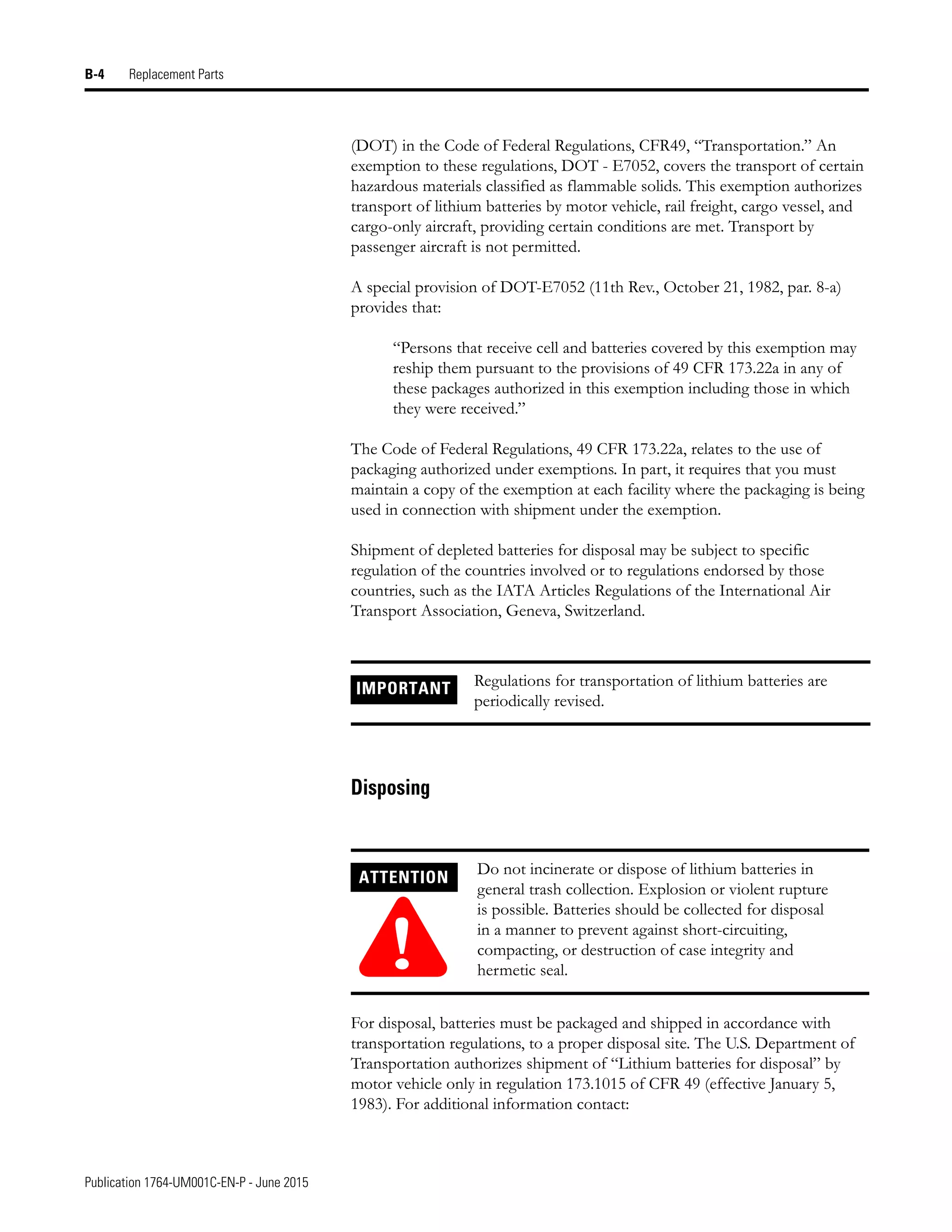 Publication 1764-UM001C-EN-P - June 2015
B-4 Replacement Parts
(DOT) in the Code of Federal Regulations, CFR49, “Transportation.” An
exemption to these regulations, DOT - E7052, covers the transport of certain
hazardous materials classified as flammable solids. This exemption authorizes
transport of lithium batteries by motor vehicle, rail freight, cargo vessel, and
cargo-only aircraft, providing certain conditions are met. Transport by
passenger aircraft is not permitted.
A special provision of DOT-E7052 (11th Rev., October 21, 1982, par. 8-a)
provides that:
“Persons that receive cell and batteries covered by this exemption may
reship them pursuant to the provisions of 49 CFR 173.22a in any of
these packages authorized in this exemption including those in which
they were received.”
The Code of Federal Regulations, 49 CFR 173.22a, relates to the use of
packaging authorized under exemptions. In part, it requires that you must
maintain a copy of the exemption at each facility where the packaging is being
used in connection with shipment under the exemption.
Shipment of depleted batteries for disposal may be subject to specific
regulation of the countries involved or to regulations endorsed by those
countries, such as the IATA Articles Regulations of the International Air
Transport Association, Geneva, Switzerland.
Disposing
For disposal, batteries must be packaged and shipped in accordance with
transportation regulations, to a proper disposal site. The U.S. Department of
Transportation authorizes shipment of “Lithium batteries for disposal” by
motor vehicle only in regulation 173.1015 of CFR 49 (effective January 5,
1983). For additional information contact:
IMPORTANT Regulations for transportation of lithium batteries are
periodically revised.
ATTENTION
!
Do not incinerate or dispose of lithium batteries in
general trash collection. Explosion or violent rupture
is possible. Batteries should be collected for disposal
in a manner to prevent against short-circuiting,
compacting, or destruction of case integrity and
hermetic seal.
 