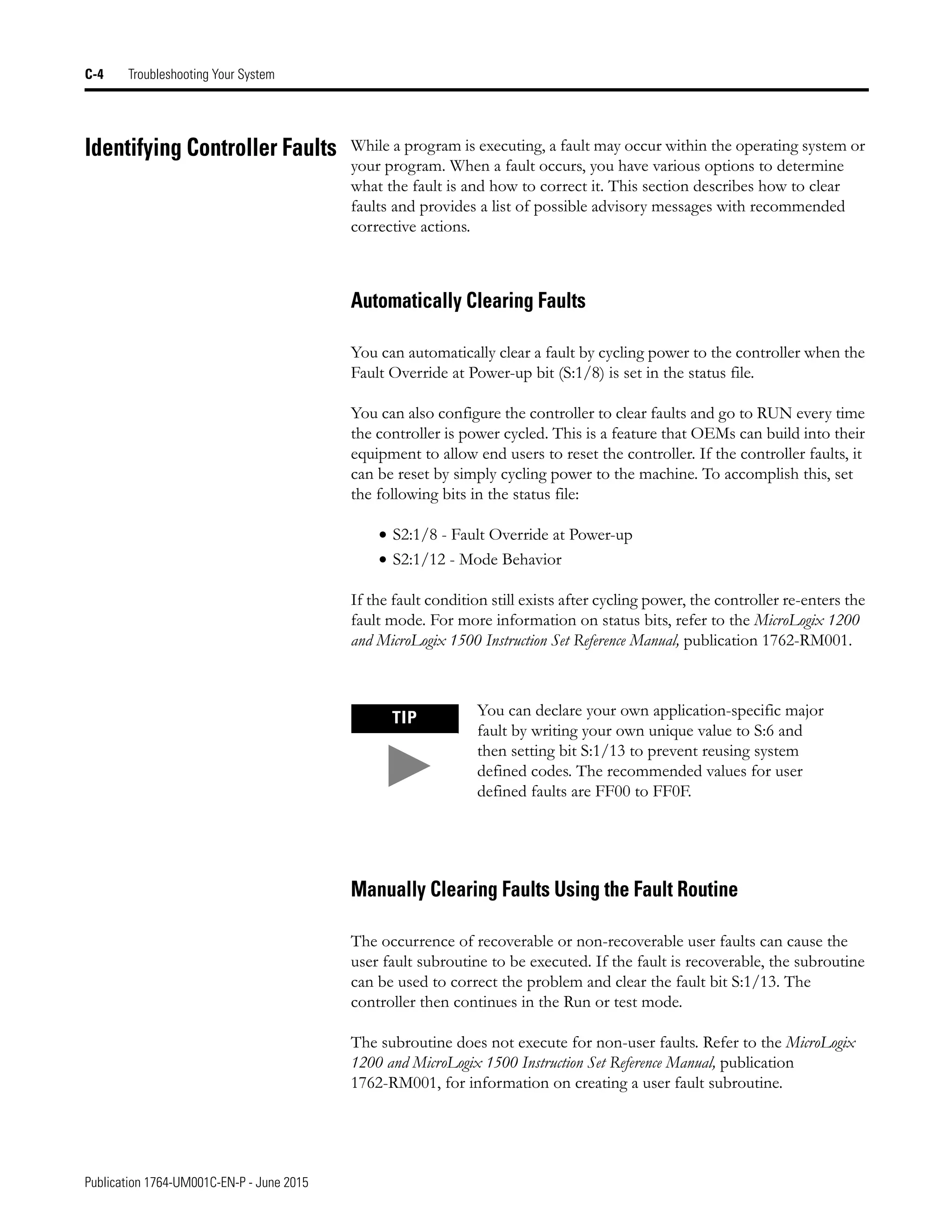 Publication 1764-UM001C-EN-P - June 2015
C-4 Troubleshooting Your System
Identifying Controller Faults While a program is executing, a fault may occur within the operating system or
your program. When a fault occurs, you have various options to determine
what the fault is and how to correct it. This section describes how to clear
faults and provides a list of possible advisory messages with recommended
corrective actions.
Automatically Clearing Faults
You can automatically clear a fault by cycling power to the controller when the
Fault Override at Power-up bit (S:1/8) is set in the status file.
You can also configure the controller to clear faults and go to RUN every time
the controller is power cycled. This is a feature that OEMs can build into their
equipment to allow end users to reset the controller. If the controller faults, it
can be reset by simply cycling power to the machine. To accomplish this, set
the following bits in the status file:
• S2:1/8 - Fault Override at Power-up
• S2:1/12 - Mode Behavior
If the fault condition still exists after cycling power, the controller re-enters the
fault mode. For more information on status bits, refer to the MicroLogix 1200
and MicroLogix 1500 Instruction Set Reference Manual, publication 1762-RM001.
Manually Clearing Faults Using the Fault Routine
The occurrence of recoverable or non-recoverable user faults can cause the
user fault subroutine to be executed. If the fault is recoverable, the subroutine
can be used to correct the problem and clear the fault bit S:1/13. The
controller then continues in the Run or test mode.
The subroutine does not execute for non-user faults. Refer to the MicroLogix
1200 and MicroLogix 1500 Instruction Set Reference Manual, publication
1762-RM001, for information on creating a user fault subroutine.
TIP You can declare your own application-specific major
fault by writing your own unique value to S:6 and
then setting bit S:1/13 to prevent reusing system
defined codes. The recommended values for user
defined faults are FF00 to FF0F.
 