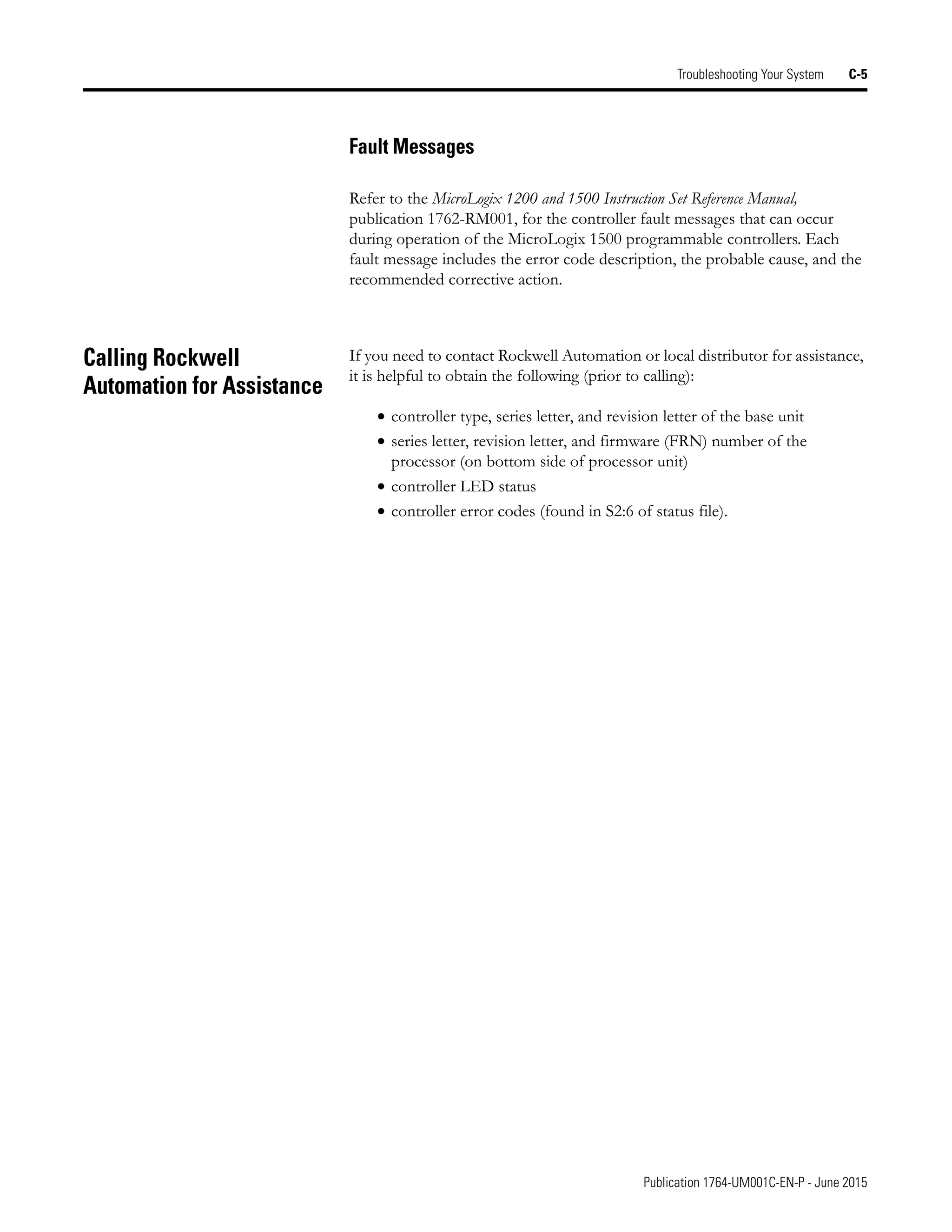Publication 1764-UM001C-EN-P - June 2015
Troubleshooting Your System C-5
Fault Messages
Refer to the MicroLogix 1200 and 1500 Instruction Set Reference Manual,
publication 1762-RM001, for the controller fault messages that can occur
during operation of the MicroLogix 1500 programmable controllers. Each
fault message includes the error code description, the probable cause, and the
recommended corrective action.
Calling Rockwell
Automation for Assistance
If you need to contact Rockwell Automation or local distributor for assistance,
it is helpful to obtain the following (prior to calling):
• controller type, series letter, and revision letter of the base unit
• series letter, revision letter, and firmware (FRN) number of the
processor (on bottom side of processor unit)
• controller LED status
• controller error codes (found in S2:6 of status file).
 