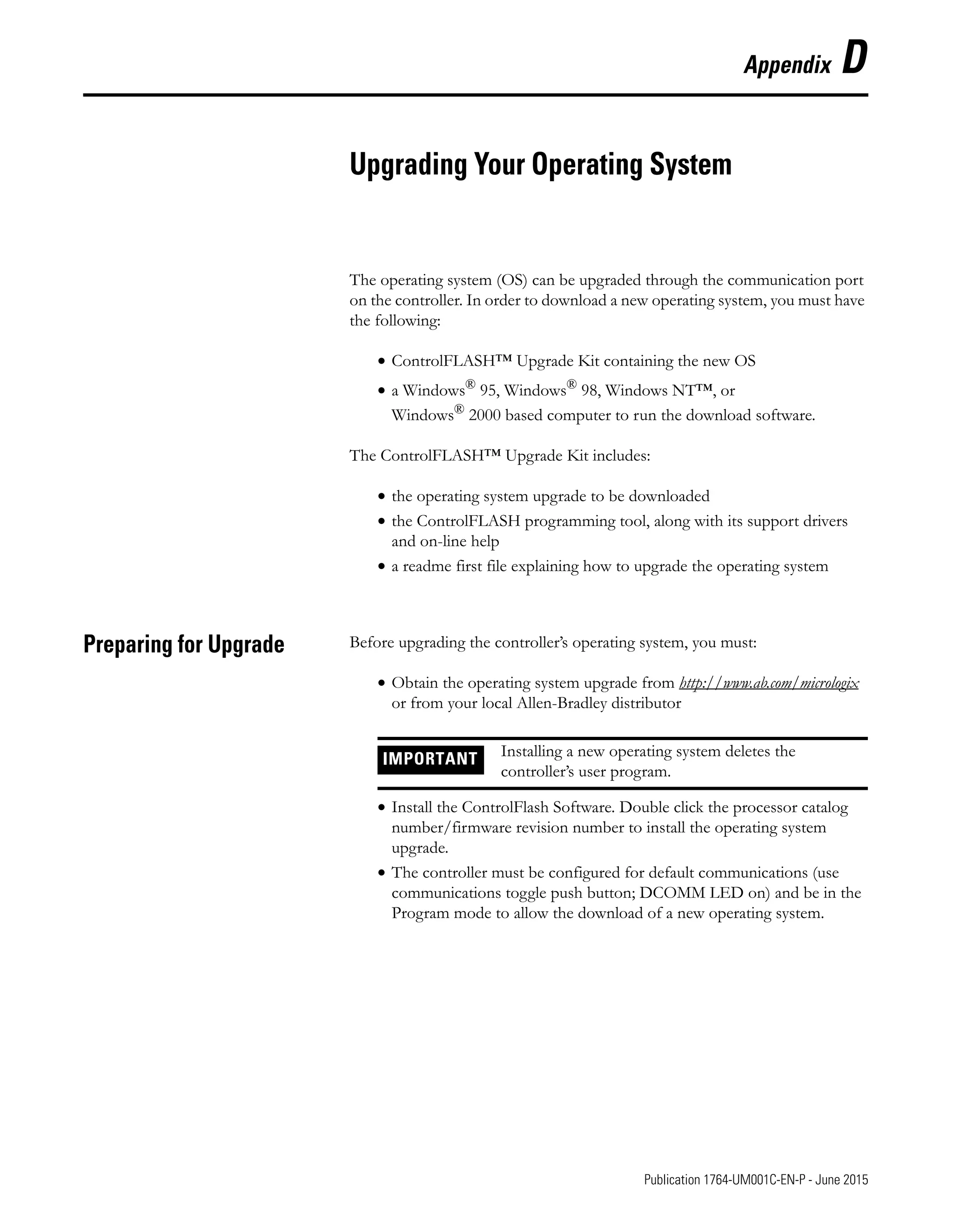 1 Publication 1764-UM001C-EN-P - June 2015
Appendix D
Upgrading Your Operating System
The operating system (OS) can be upgraded through the communication port
on the controller. In order to download a new operating system, you must have
the following:
• ControlFLASH™ Upgrade Kit containing the new OS
• a Windows®
95, Windows®
98, Windows NT™, or
Windows® 2000 based computer to run the download software.
The ControlFLASH™ Upgrade Kit includes:
• the operating system upgrade to be downloaded
• the ControlFLASH programming tool, along with its support drivers
and on-line help
• a readme first file explaining how to upgrade the operating system
Preparing for Upgrade Before upgrading the controller’s operating system, you must:
• Obtain the operating system upgrade from http://www.ab.com/micrologix
or from your local Allen-Bradley distributor
• Install the ControlFlash Software. Double click the processor catalog
number/firmware revision number to install the operating system
upgrade.
• The controller must be configured for default communications (use
communications toggle push button; DCOMM LED on) and be in the
Program mode to allow the download of a new operating system.
IMPORTANT Installing a new operating system deletes the
controller’s user program.
 