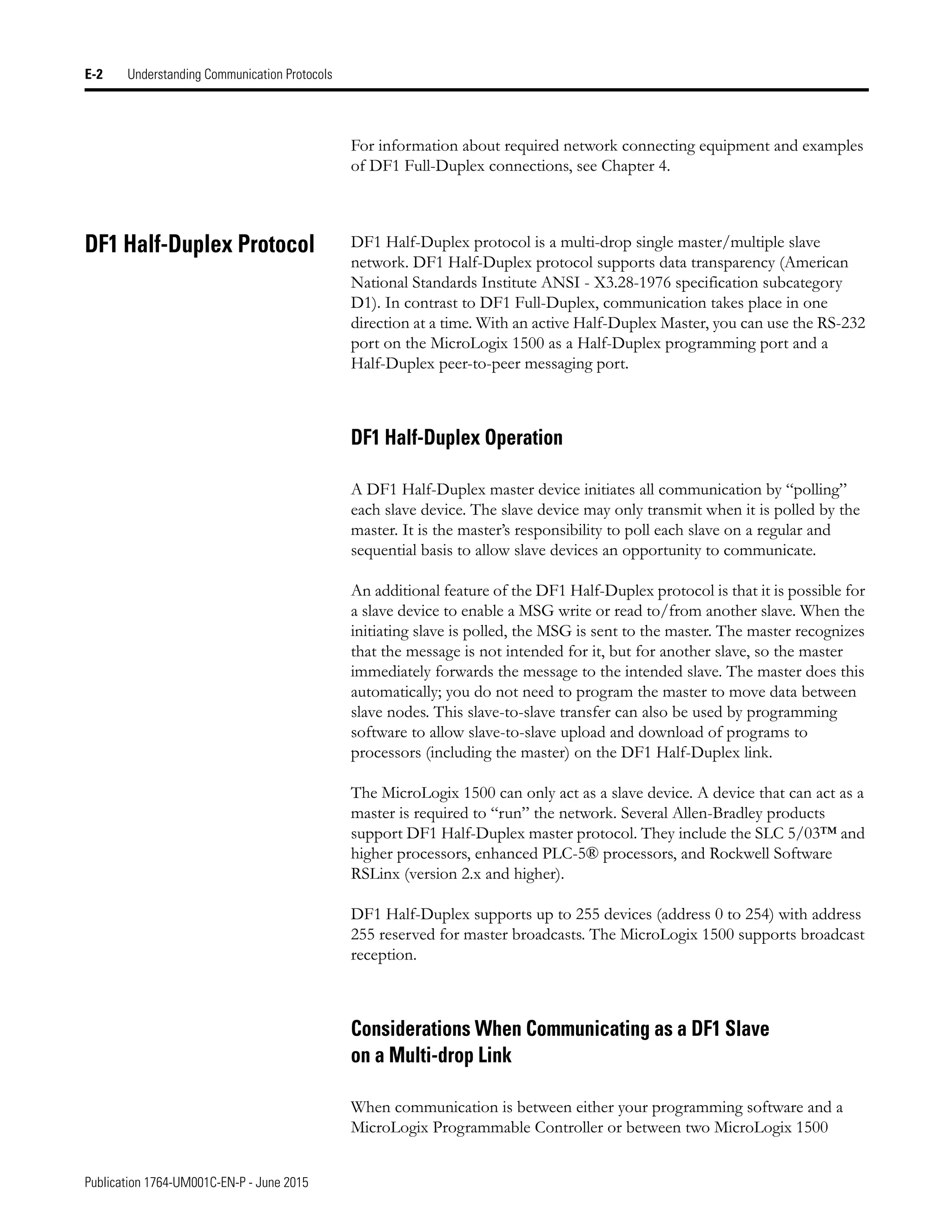 Publication 1764-UM001C-EN-P - June 2015
E-2 Understanding Communication Protocols
For information about required network connecting equipment and examples
of DF1 Full-Duplex connections, see Chapter 4.
DF1 Half-Duplex Protocol DF1 Half-Duplex protocol is a multi-drop single master/multiple slave
network. DF1 Half-Duplex protocol supports data transparency (American
National Standards Institute ANSI - X3.28-1976 specification subcategory
D1). In contrast to DF1 Full-Duplex, communication takes place in one
direction at a time. With an active Half-Duplex Master, you can use the RS-232
port on the MicroLogix 1500 as a Half-Duplex programming port and a
Half-Duplex peer-to-peer messaging port.
DF1 Half-Duplex Operation
A DF1 Half-Duplex master device initiates all communication by “polling”
each slave device. The slave device may only transmit when it is polled by the
master. It is the master’s responsibility to poll each slave on a regular and
sequential basis to allow slave devices an opportunity to communicate.
An additional feature of the DF1 Half-Duplex protocol is that it is possible for
a slave device to enable a MSG write or read to/from another slave. When the
initiating slave is polled, the MSG is sent to the master. The master recognizes
that the message is not intended for it, but for another slave, so the master
immediately forwards the message to the intended slave. The master does this
automatically; you do not need to program the master to move data between
slave nodes. This slave-to-slave transfer can also be used by programming
software to allow slave-to-slave upload and download of programs to
processors (including the master) on the DF1 Half-Duplex link.
The MicroLogix 1500 can only act as a slave device. A device that can act as a
master is required to “run” the network. Several Allen-Bradley products
support DF1 Half-Duplex master protocol. They include the SLC 5/03™ and
higher processors, enhanced PLC-5® processors, and Rockwell Software
RSLinx (version 2.x and higher).
DF1 Half-Duplex supports up to 255 devices (address 0 to 254) with address
255 reserved for master broadcasts. The MicroLogix 1500 supports broadcast
reception.
Considerations When Communicating as a DF1 Slave
on a Multi-drop Link
When communication is between either your programming software and a
MicroLogix Programmable Controller or between two MicroLogix 1500
 