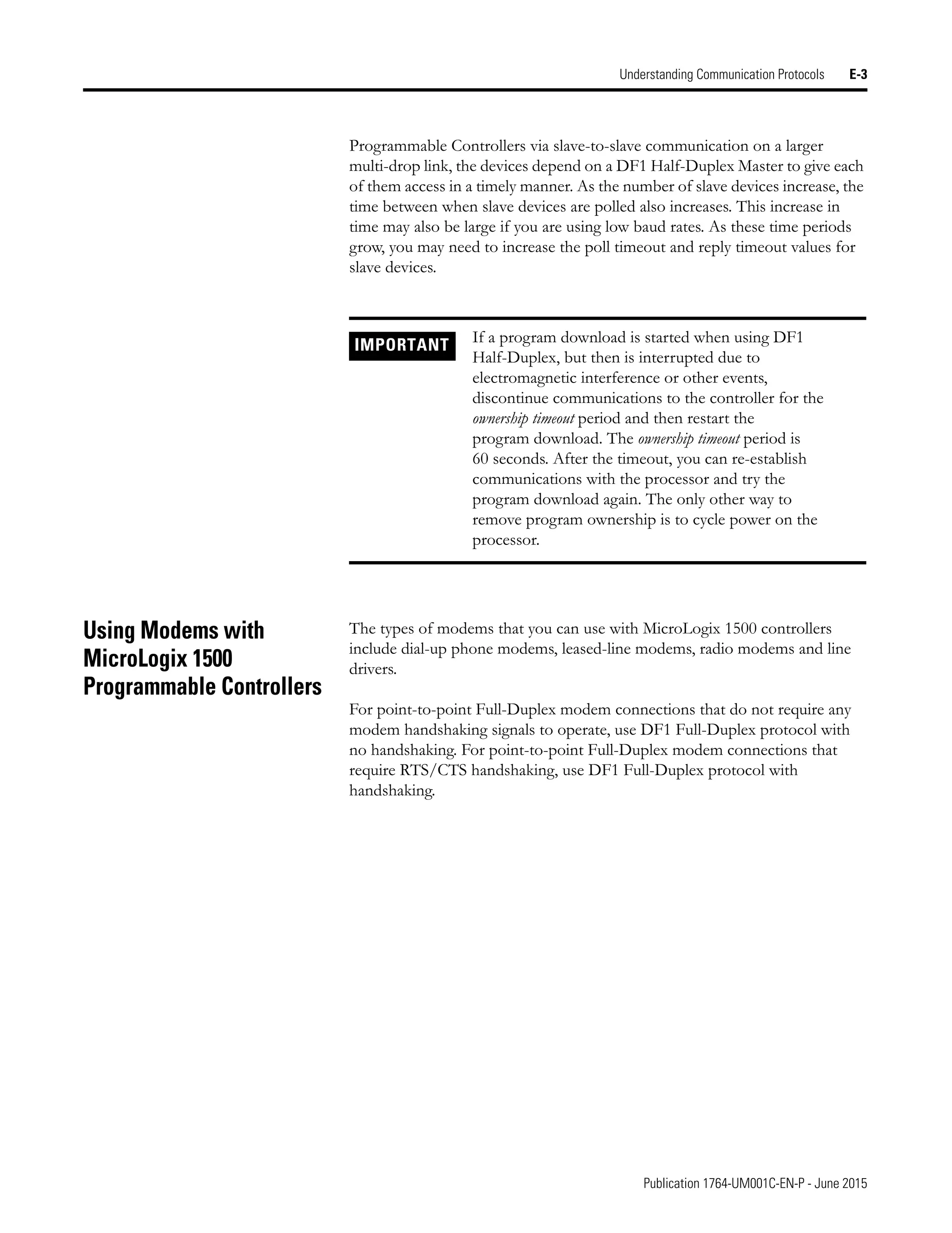 Publication 1764-UM001C-EN-P - June 2015
Understanding Communication Protocols E-3
Programmable Controllers via slave-to-slave communication on a larger
multi-drop link, the devices depend on a DF1 Half-Duplex Master to give each
of them access in a timely manner. As the number of slave devices increase, the
time between when slave devices are polled also increases. This increase in
time may also be large if you are using low baud rates. As these time periods
grow, you may need to increase the poll timeout and reply timeout values for
slave devices.
Using Modems with
MicroLogix 1500
Programmable Controllers
The types of modems that you can use with MicroLogix 1500 controllers
include dial-up phone modems, leased-line modems, radio modems and line
drivers.
For point-to-point Full-Duplex modem connections that do not require any
modem handshaking signals to operate, use DF1 Full-Duplex protocol with
no handshaking. For point-to-point Full-Duplex modem connections that
require RTS/CTS handshaking, use DF1 Full-Duplex protocol with
handshaking.
IMPORTANT If a program download is started when using DF1
Half-Duplex, but then is interrupted due to
electromagnetic interference or other events,
discontinue communications to the controller for the
ownership timeout period and then restart the
program download. The ownership timeout period is
60 seconds. After the timeout, you can re-establish
communications with the processor and try the
program download again. The only other way to
remove program ownership is to cycle power on the
processor.
 