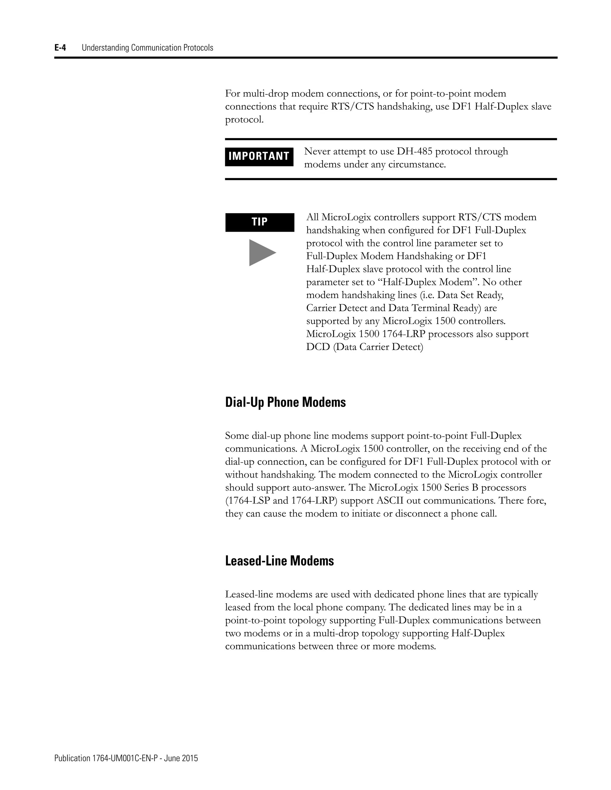 Publication 1764-UM001C-EN-P - June 2015
E-4 Understanding Communication Protocols
For multi-drop modem connections, or for point-to-point modem
connections that require RTS/CTS handshaking, use DF1 Half-Duplex slave
protocol.
Dial-Up Phone Modems
Some dial-up phone line modems support point-to-point Full-Duplex
communications. A MicroLogix 1500 controller, on the receiving end of the
dial-up connection, can be configured for DF1 Full-Duplex protocol with or
without handshaking. The modem connected to the MicroLogix controller
should support auto-answer. The MicroLogix 1500 Series B processors
(1764-LSP and 1764-LRP) support ASCII out communications. There fore,
they can cause the modem to initiate or disconnect a phone call.
Leased-Line Modems
Leased-line modems are used with dedicated phone lines that are typically
leased from the local phone company. The dedicated lines may be in a
point-to-point topology supporting Full-Duplex communications between
two modems or in a multi-drop topology supporting Half-Duplex
communications between three or more modems.
IMPORTANT Never attempt to use DH-485 protocol through
modems under any circumstance.
TIP All MicroLogix controllers support RTS/CTS modem
handshaking when configured for DF1 Full-Duplex
protocol with the control line parameter set to
Full-Duplex Modem Handshaking or DF1
Half-Duplex slave protocol with the control line
parameter set to “Half-Duplex Modem”. No other
modem handshaking lines (i.e. Data Set Ready,
Carrier Detect and Data Terminal Ready) are
supported by any MicroLogix 1500 controllers.
MicroLogix 1500 1764-LRP processors also support
DCD (Data Carrier Detect)
 
