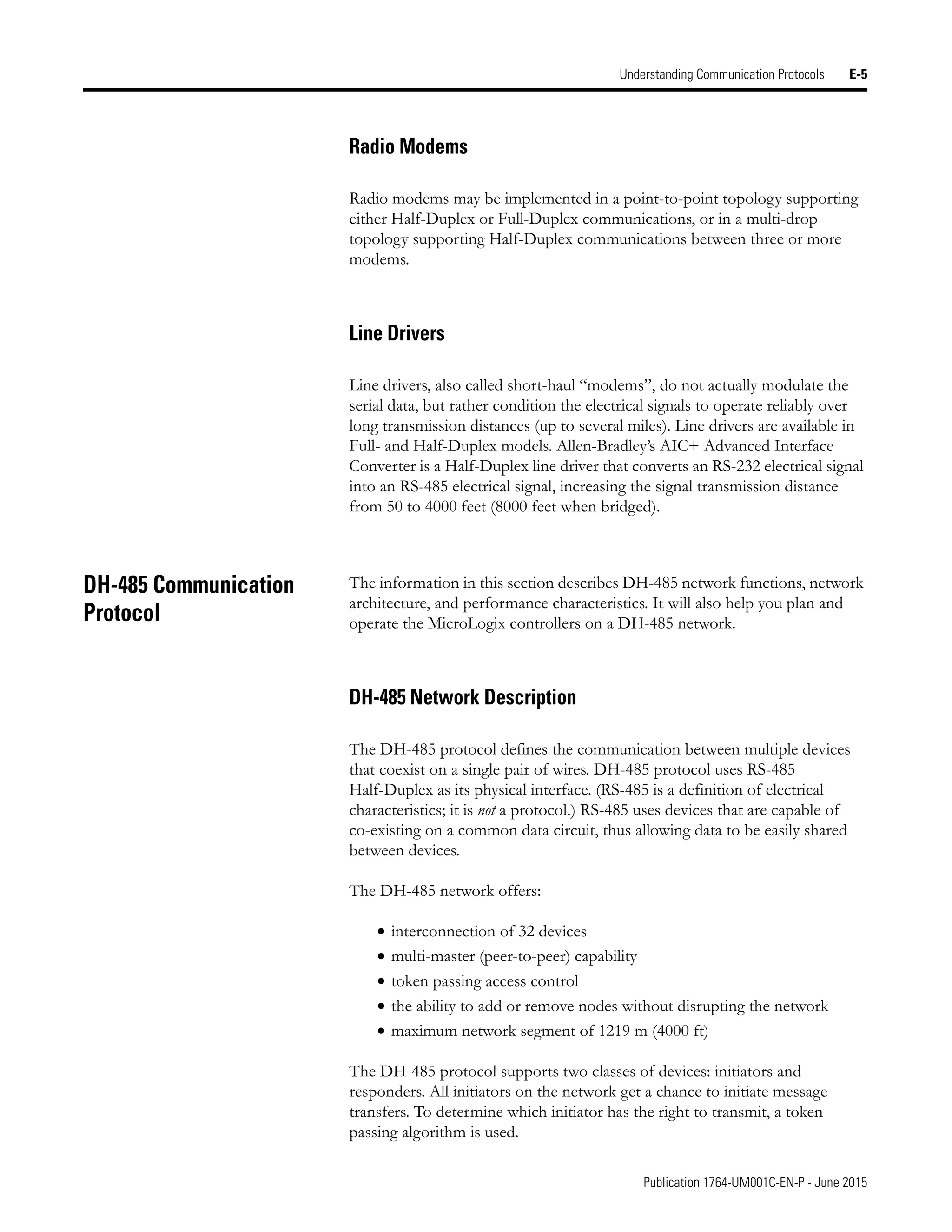 Publication 1764-UM001C-EN-P - June 2015
Understanding Communication Protocols E-5
Radio Modems
Radio modems may be implemented in a point-to-point topology supporting
either Half-Duplex or Full-Duplex communications, or in a multi-drop
topology supporting Half-Duplex communications between three or more
modems.
Line Drivers
Line drivers, also called short-haul “modems”, do not actually modulate the
serial data, but rather condition the electrical signals to operate reliably over
long transmission distances (up to several miles). Line drivers are available in
Full- and Half-Duplex models. Allen-Bradley’s AIC+ Advanced Interface
Converter is a Half-Duplex line driver that converts an RS-232 electrical signal
into an RS-485 electrical signal, increasing the signal transmission distance
from 50 to 4000 feet (8000 feet when bridged).
DH-485 Communication
Protocol
The information in this section describes DH-485 network functions, network
architecture, and performance characteristics. It will also help you plan and
operate the MicroLogix controllers on a DH-485 network.
DH-485 Network Description
The DH-485 protocol defines the communication between multiple devices
that coexist on a single pair of wires. DH-485 protocol uses RS-485
Half-Duplex as its physical interface. (RS-485 is a definition of electrical
characteristics; it is not a protocol.) RS-485 uses devices that are capable of
co-existing on a common data circuit, thus allowing data to be easily shared
between devices.
The DH-485 network offers:
• interconnection of 32 devices
• multi-master (peer-to-peer) capability
• token passing access control
• the ability to add or remove nodes without disrupting the network
• maximum network segment of 1219 m (4000 ft)
The DH-485 protocol supports two classes of devices: initiators and
responders. All initiators on the network get a chance to initiate message
transfers. To determine which initiator has the right to transmit, a token
passing algorithm is used.
 