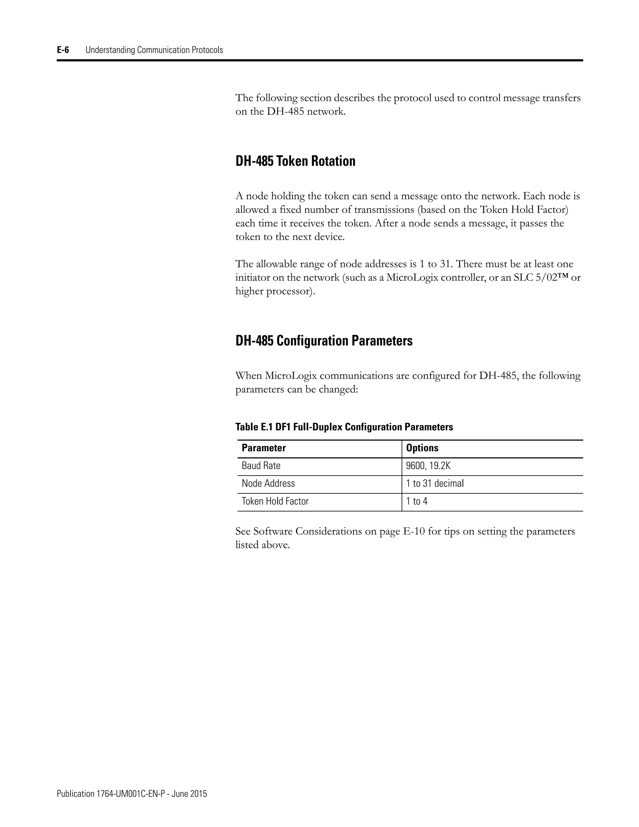 Publication 1764-UM001C-EN-P - June 2015
E-6 Understanding Communication Protocols
The following section describes the protocol used to control message transfers
on the DH-485 network.
DH-485 Token Rotation
A node holding the token can send a message onto the network. Each node is
allowed a fixed number of transmissions (based on the Token Hold Factor)
each time it receives the token. After a node sends a message, it passes the
token to the next device.
The allowable range of node addresses is 1 to 31. There must be at least one
initiator on the network (such as a MicroLogix controller, or an SLC 5/02™ or
higher processor).
DH-485 Configuration Parameters
When MicroLogix communications are configured for DH-485, the following
parameters can be changed:
See Software Considerations on page E-10 for tips on setting the parameters
listed above.
Table E.1 DF1 Full-Duplex Configuration Parameters
Parameter Options
Baud Rate 9600, 19.2K
Node Address 1 to 31 decimal
Token Hold Factor 1 to 4
 