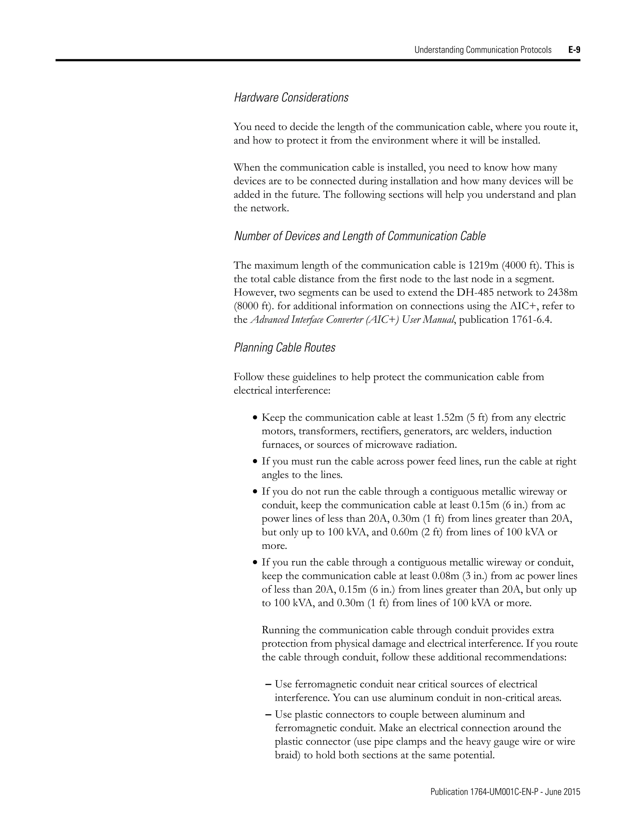 Publication 1764-UM001C-EN-P - June 2015
Understanding Communication Protocols E-9
Hardware Considerations
You need to decide the length of the communication cable, where you route it,
and how to protect it from the environment where it will be installed.
When the communication cable is installed, you need to know how many
devices are to be connected during installation and how many devices will be
added in the future. The following sections will help you understand and plan
the network.
Number of Devices and Length of Communication Cable
The maximum length of the communication cable is 1219m (4000 ft). This is
the total cable distance from the first node to the last node in a segment.
However, two segments can be used to extend the DH-485 network to 2438m
(8000 ft). for additional information on connections using the AIC+, refer to
the Advanced Interface Converter (AIC+) User Manual, publication 1761-6.4.
Planning Cable Routes
Follow these guidelines to help protect the communication cable from
electrical interference:
• Keep the communication cable at least 1.52m (5 ft) from any electric
motors, transformers, rectifiers, generators, arc welders, induction
furnaces, or sources of microwave radiation.
• If you must run the cable across power feed lines, run the cable at right
angles to the lines.
• If you do not run the cable through a contiguous metallic wireway or
conduit, keep the communication cable at least 0.15m (6 in.) from ac
power lines of less than 20A, 0.30m (1 ft) from lines greater than 20A,
but only up to 100 kVA, and 0.60m (2 ft) from lines of 100 kVA or
more.
• If you run the cable through a contiguous metallic wireway or conduit,
keep the communication cable at least 0.08m (3 in.) from ac power lines
of less than 20A, 0.15m (6 in.) from lines greater than 20A, but only up
to 100 kVA, and 0.30m (1 ft) from lines of 100 kVA or more.
Running the communication cable through conduit provides extra
protection from physical damage and electrical interference. If you route
the cable through conduit, follow these additional recommendations:
– Use ferromagnetic conduit near critical sources of electrical
interference. You can use aluminum conduit in non-critical areas.
– Use plastic connectors to couple between aluminum and
ferromagnetic conduit. Make an electrical connection around the
plastic connector (use pipe clamps and the heavy gauge wire or wire
braid) to hold both sections at the same potential.
 
