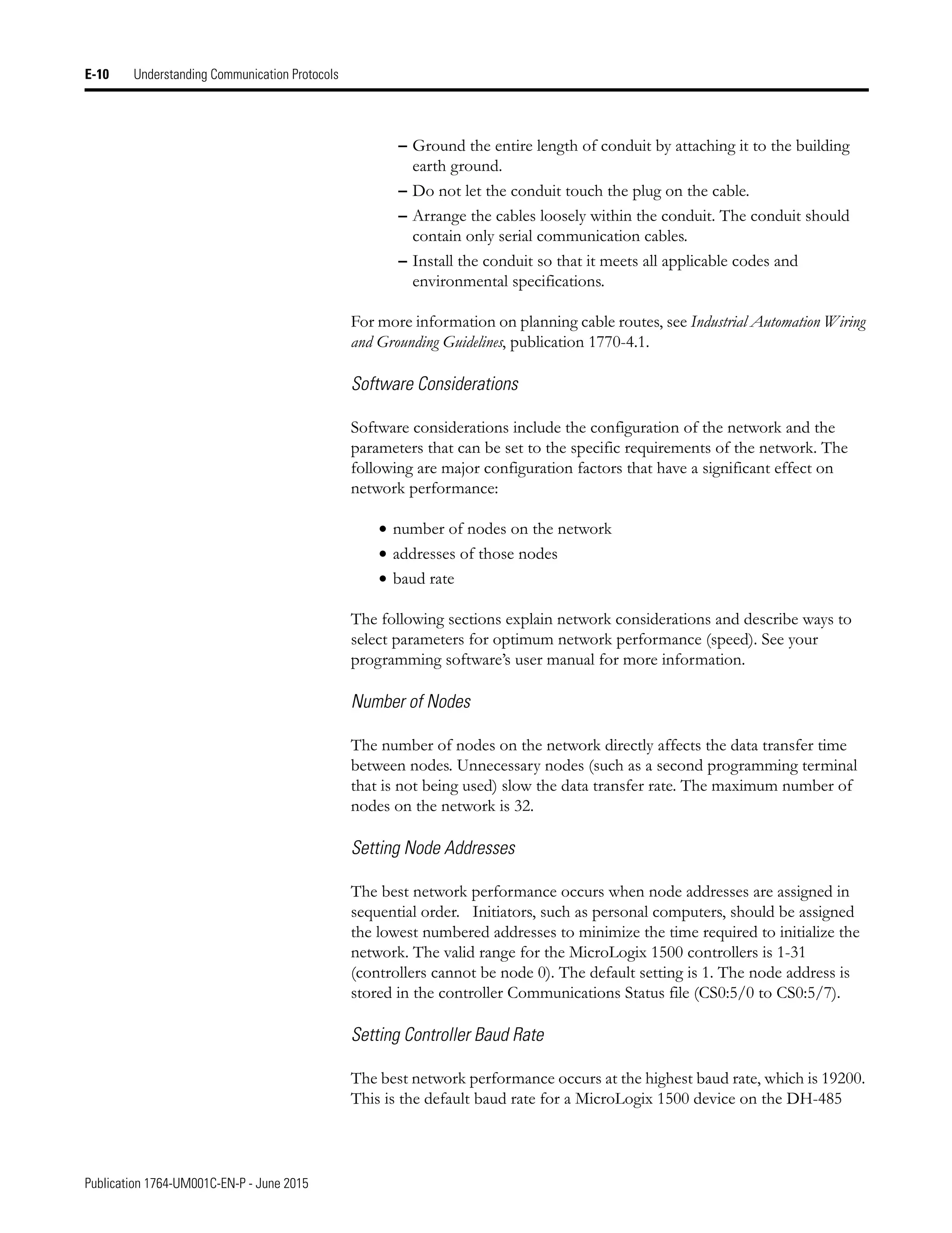 Publication 1764-UM001C-EN-P - June 2015
E-10 Understanding Communication Protocols
– Ground the entire length of conduit by attaching it to the building
earth ground.
– Do not let the conduit touch the plug on the cable.
– Arrange the cables loosely within the conduit. The conduit should
contain only serial communication cables.
– Install the conduit so that it meets all applicable codes and
environmental specifications.
For more information on planning cable routes, see Industrial Automation Wiring
and Grounding Guidelines, publication 1770-4.1.
Software Considerations
Software considerations include the configuration of the network and the
parameters that can be set to the specific requirements of the network. The
following are major configuration factors that have a significant effect on
network performance:
• number of nodes on the network
• addresses of those nodes
• baud rate
The following sections explain network considerations and describe ways to
select parameters for optimum network performance (speed). See your
programming software’s user manual for more information.
Number of Nodes
The number of nodes on the network directly affects the data transfer time
between nodes. Unnecessary nodes (such as a second programming terminal
that is not being used) slow the data transfer rate. The maximum number of
nodes on the network is 32.
Setting Node Addresses
The best network performance occurs when node addresses are assigned in
sequential order. Initiators, such as personal computers, should be assigned
the lowest numbered addresses to minimize the time required to initialize the
network. The valid range for the MicroLogix 1500 controllers is 1-31
(controllers cannot be node 0). The default setting is 1. The node address is
stored in the controller Communications Status file (CS0:5/0 to CS0:5/7).
Setting Controller Baud Rate
The best network performance occurs at the highest baud rate, which is 19200.
This is the default baud rate for a MicroLogix 1500 device on the DH-485
 