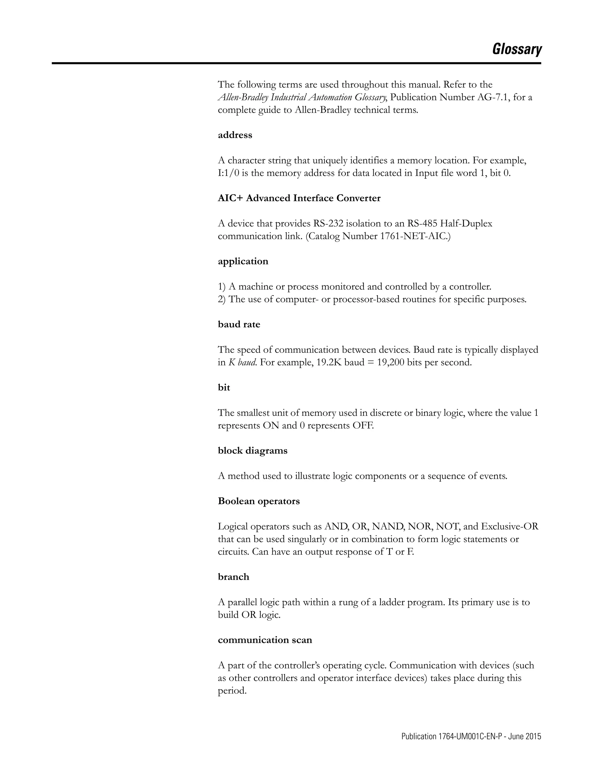 1 Publication 1764-UM001C-EN-P - June 2015
Glossary
The following terms are used throughout this manual. Refer to the
Allen-Bradley Industrial Automation Glossary, Publication Number AG-7.1, for a
complete guide to Allen-Bradley technical terms.
address
A character string that uniquely identifies a memory location. For example,
I:1/0 is the memory address for data located in Input file word 1, bit 0.
AIC+ Advanced Interface Converter
A device that provides RS-232 isolation to an RS-485 Half-Duplex
communication link. (Catalog Number 1761-NET-AIC.)
application
1) A machine or process monitored and controlled by a controller.
2) The use of computer- or processor-based routines for specific purposes.
baud rate
The speed of communication between devices. Baud rate is typically displayed
in K baud. For example, 19.2K baud = 19,200 bits per second.
bit
The smallest unit of memory used in discrete or binary logic, where the value 1
represents ON and 0 represents OFF.
block diagrams
A method used to illustrate logic components or a sequence of events.
Boolean operators
Logical operators such as AND, OR, NAND, NOR, NOT, and Exclusive-OR
that can be used singularly or in combination to form logic statements or
circuits. Can have an output response of T or F.
branch
A parallel logic path within a rung of a ladder program. Its primary use is to
build OR logic.
communication scan
A part of the controller’s operating cycle. Communication with devices (such
as other controllers and operator interface devices) takes place during this
period.
 