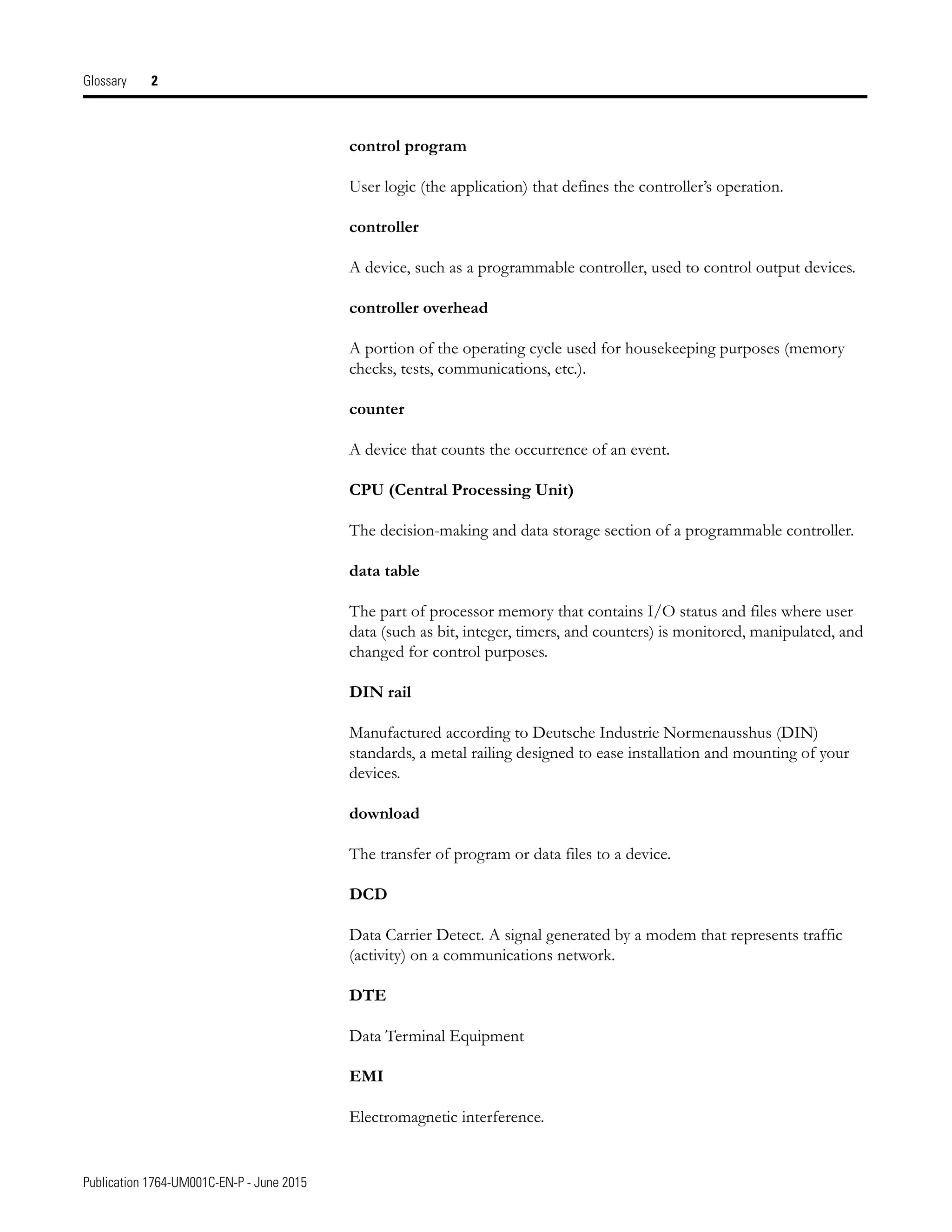 Publication 1764-UM001C-EN-P - June 2015
Glossary 2
control program
User logic (the application) that defines the controller’s operation.
controller
A device, such as a programmable controller, used to control output devices.
controller overhead
A portion of the operating cycle used for housekeeping purposes (memory
checks, tests, communications, etc.).
counter
A device that counts the occurrence of an event.
CPU (Central Processing Unit)
The decision-making and data storage section of a programmable controller.
data table
The part of processor memory that contains I/O status and files where user
data (such as bit, integer, timers, and counters) is monitored, manipulated, and
changed for control purposes.
DIN rail
Manufactured according to Deutsche Industrie Normenausshus (DIN)
standards, a metal railing designed to ease installation and mounting of your
devices.
download
The transfer of program or data files to a device.
DCD
Data Carrier Detect. A signal generated by a modem that represents traffic
(activity) on a communications network.
DTE
Data Terminal Equipment
EMI
Electromagnetic interference.
 