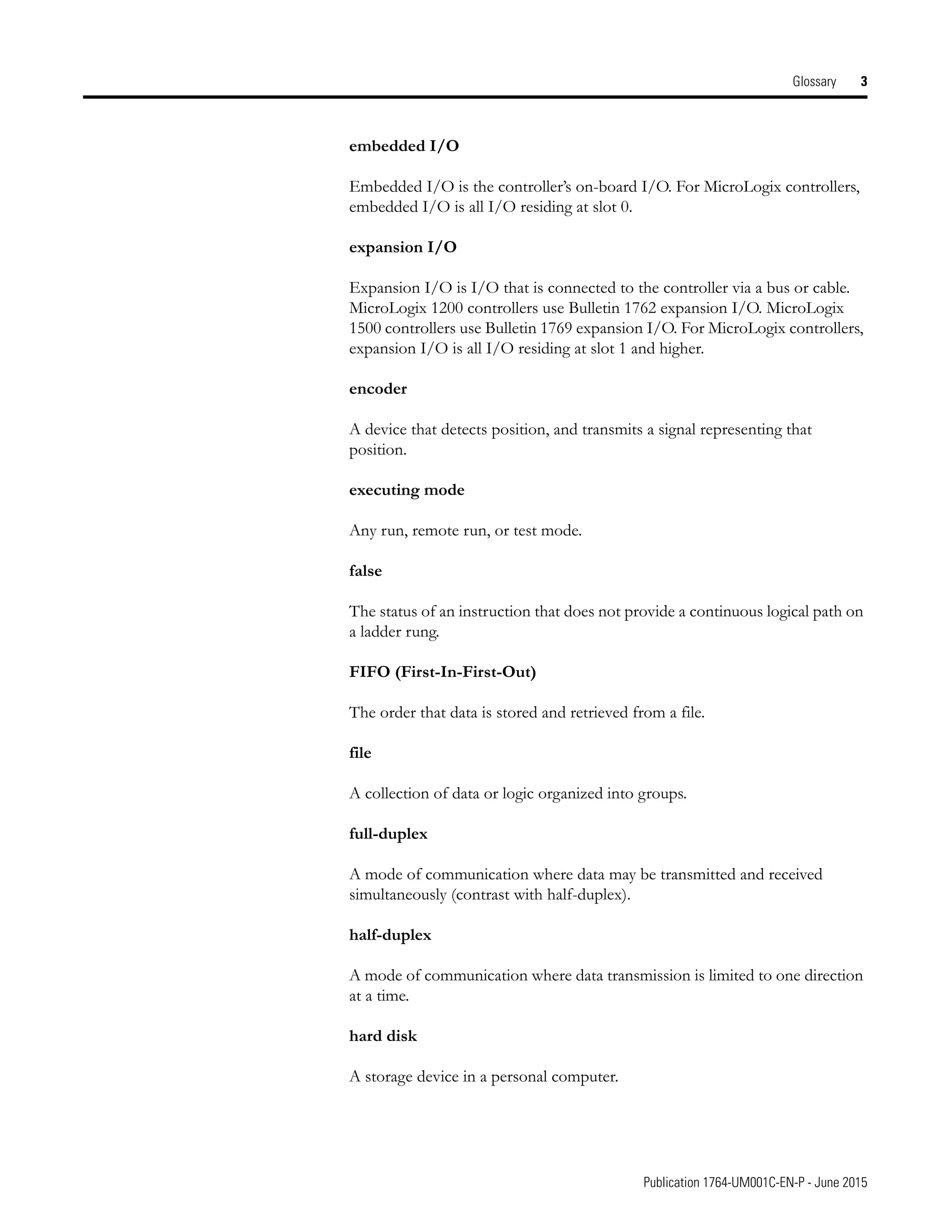 Publication 1764-UM001C-EN-P - June 2015
Glossary 3
embedded I/O
Embedded I/O is the controller’s on-board I/O. For MicroLogix controllers,
embedded I/O is all I/O residing at slot 0.
expansion I/O
Expansion I/O is I/O that is connected to the controller via a bus or cable.
MicroLogix 1200 controllers use Bulletin 1762 expansion I/O. MicroLogix
1500 controllers use Bulletin 1769 expansion I/O. For MicroLogix controllers,
expansion I/O is all I/O residing at slot 1 and higher.
encoder
A device that detects position, and transmits a signal representing that
position.
executing mode
Any run, remote run, or test mode.
false
The status of an instruction that does not provide a continuous logical path on
a ladder rung.
FIFO (First-In-First-Out)
The order that data is stored and retrieved from a file.
file
A collection of data or logic organized into groups.
full-duplex
A mode of communication where data may be transmitted and received
simultaneously (contrast with half-duplex).
half-duplex
A mode of communication where data transmission is limited to one direction
at a time.
hard disk
A storage device in a personal computer.
 