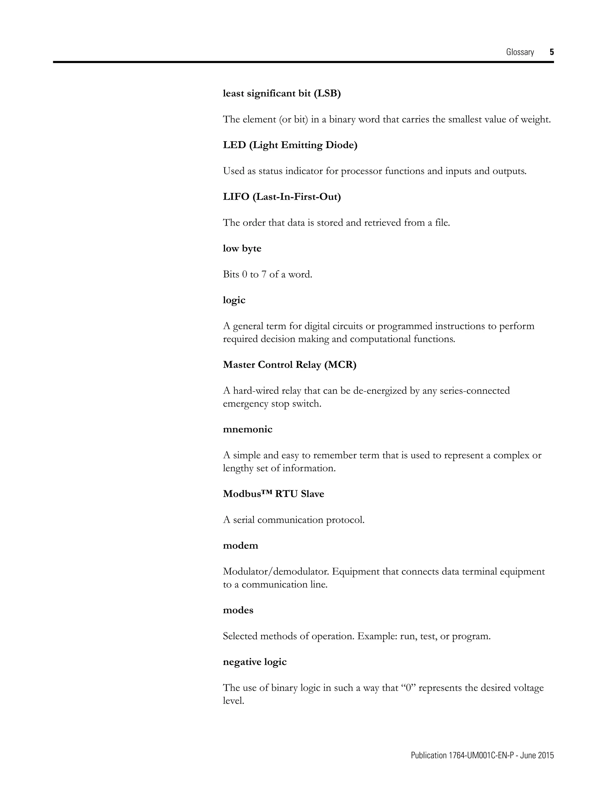 Publication 1764-UM001C-EN-P - June 2015
Glossary 5
least significant bit (LSB)
The element (or bit) in a binary word that carries the smallest value of weight.
LED (Light Emitting Diode)
Used as status indicator for processor functions and inputs and outputs.
LIFO (Last-In-First-Out)
The order that data is stored and retrieved from a file.
low byte
Bits 0 to 7 of a word.
logic
A general term for digital circuits or programmed instructions to perform
required decision making and computational functions.
Master Control Relay (MCR)
A hard-wired relay that can be de-energized by any series-connected
emergency stop switch.
mnemonic
A simple and easy to remember term that is used to represent a complex or
lengthy set of information.
Modbus™ RTU Slave
A serial communication protocol.
modem
Modulator/demodulator. Equipment that connects data terminal equipment
to a communication line.
modes
Selected methods of operation. Example: run, test, or program.
negative logic
The use of binary logic in such a way that “0” represents the desired voltage
level.
 