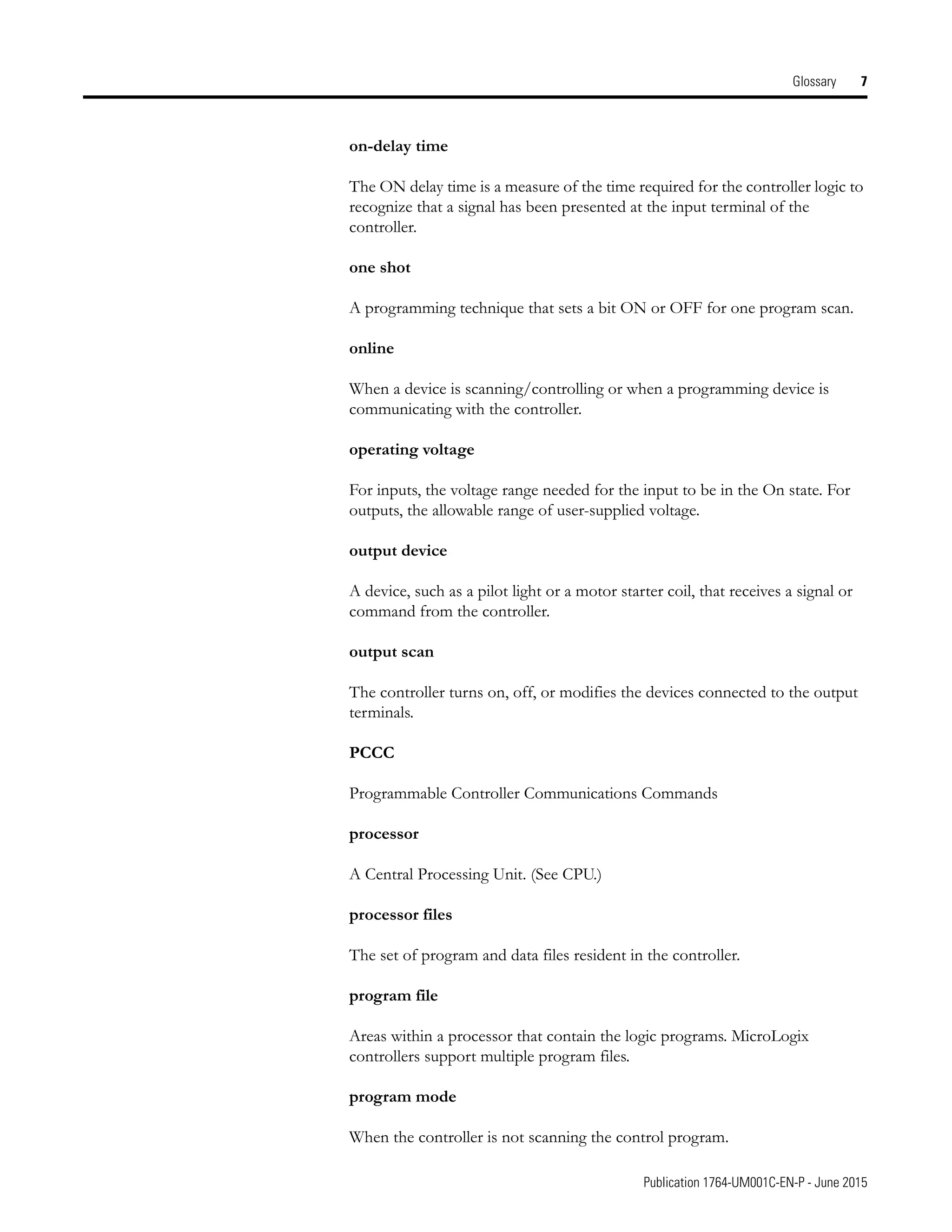 Publication 1764-UM001C-EN-P - June 2015
Glossary 7
on-delay time
The ON delay time is a measure of the time required for the controller logic to
recognize that a signal has been presented at the input terminal of the
controller.
one shot
A programming technique that sets a bit ON or OFF for one program scan.
online
When a device is scanning/controlling or when a programming device is
communicating with the controller.
operating voltage
For inputs, the voltage range needed for the input to be in the On state. For
outputs, the allowable range of user-supplied voltage.
output device
A device, such as a pilot light or a motor starter coil, that receives a signal or
command from the controller.
output scan
The controller turns on, off, or modifies the devices connected to the output
terminals.
PCCC
Programmable Controller Communications Commands
processor
A Central Processing Unit. (See CPU.)
processor files
The set of program and data files resident in the controller.
program file
Areas within a processor that contain the logic programs. MicroLogix
controllers support multiple program files.
program mode
When the controller is not scanning the control program.
 