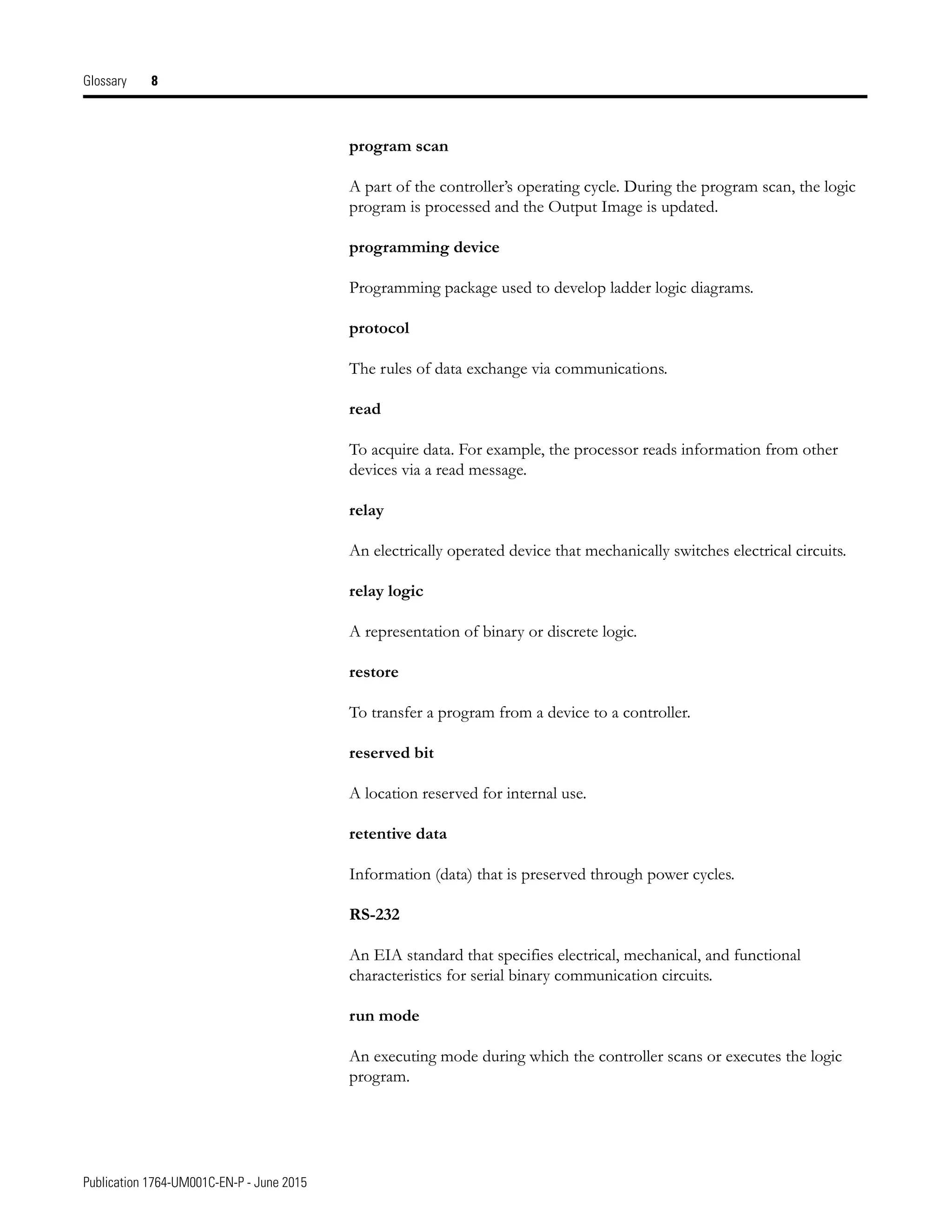 Publication 1764-UM001C-EN-P - June 2015
Glossary 8
program scan
A part of the controller’s operating cycle. During the program scan, the logic
program is processed and the Output Image is updated.
programming device
Programming package used to develop ladder logic diagrams.
protocol
The rules of data exchange via communications.
read
To acquire data. For example, the processor reads information from other
devices via a read message.
relay
An electrically operated device that mechanically switches electrical circuits.
relay logic
A representation of binary or discrete logic.
restore
To transfer a program from a device to a controller.
reserved bit
A location reserved for internal use.
retentive data
Information (data) that is preserved through power cycles.
RS-232
An EIA standard that specifies electrical, mechanical, and functional
characteristics for serial binary communication circuits.
run mode
An executing mode during which the controller scans or executes the logic
program.
 
