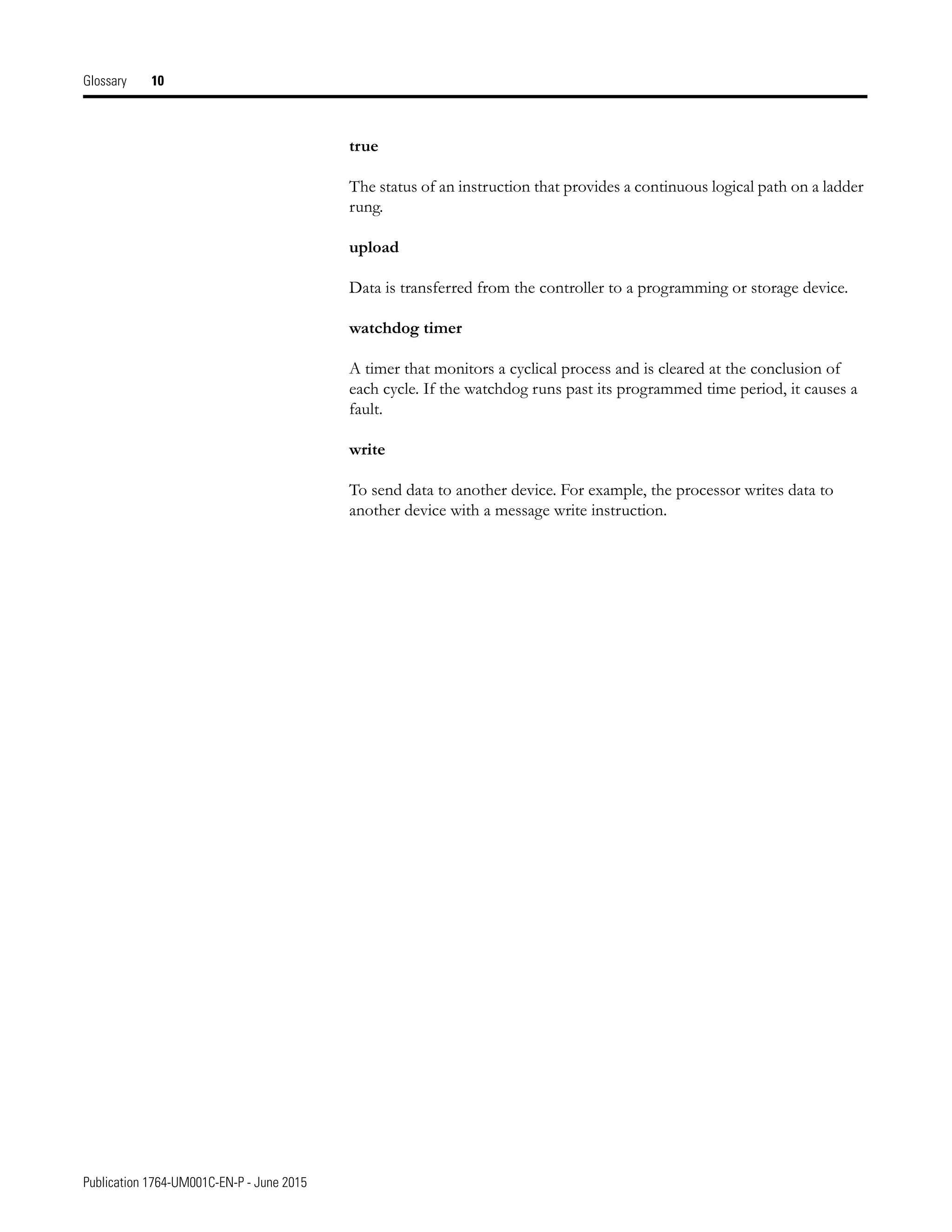 Publication 1764-UM001C-EN-P - June 2015
Glossary 10
true
The status of an instruction that provides a continuous logical path on a ladder
rung.
upload
Data is transferred from the controller to a programming or storage device.
watchdog timer
A timer that monitors a cyclical process and is cleared at the conclusion of
each cycle. If the watchdog runs past its programmed time period, it causes a
fault.
write
To send data to another device. For example, the processor writes data to
another device with a message write instruction.
 