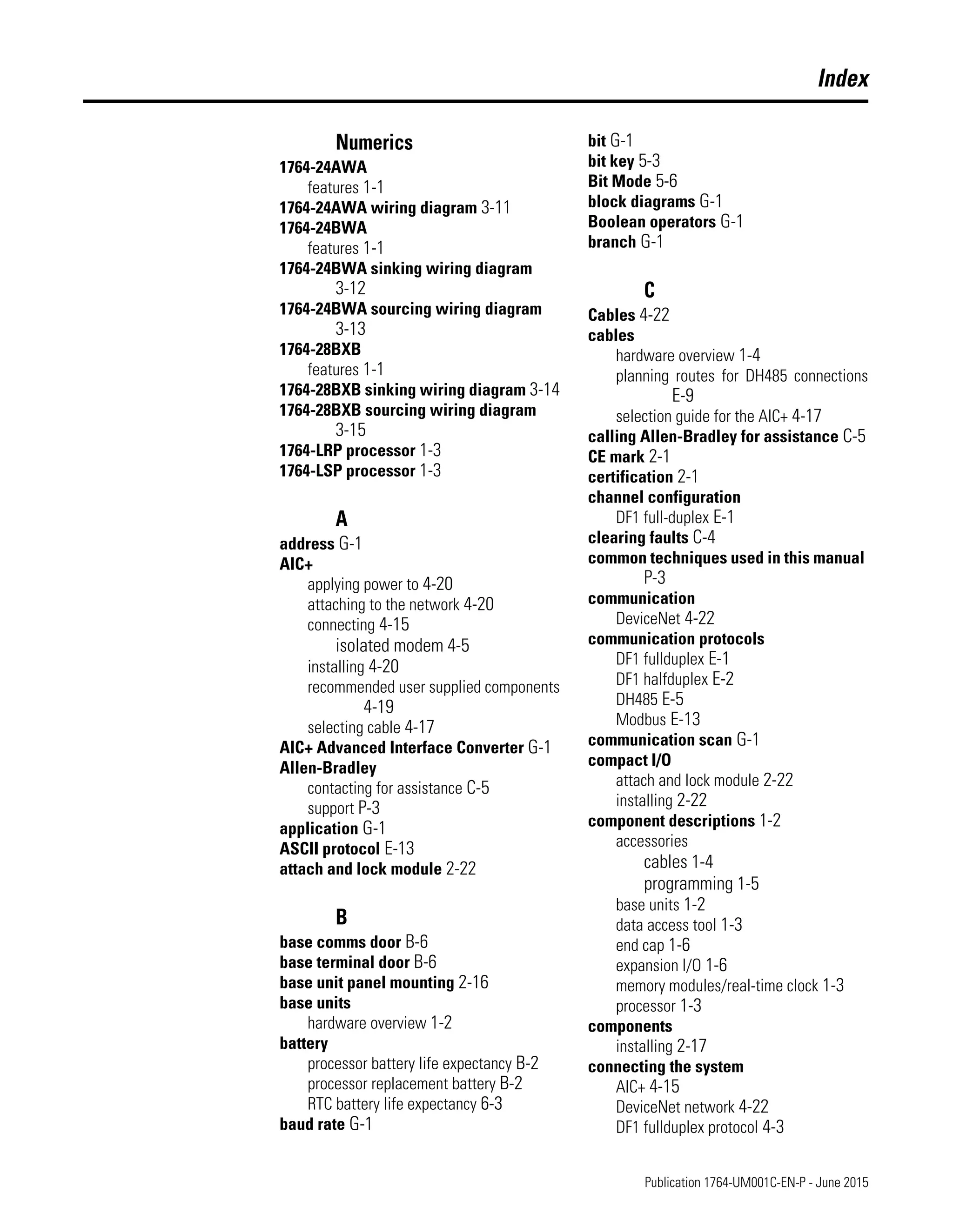 Publication 1764-UM001C-EN-P - June 2015
Index
Numerics
1764-24AWA
features 1-1
1764-24AWA wiring diagram 3-11
1764-24BWA
features 1-1
1764-24BWA sinking wiring diagram
3-12
1764-24BWA sourcing wiring diagram
3-13
1764-28BXB
features 1-1
1764-28BXB sinking wiring diagram 3-14
1764-28BXB sourcing wiring diagram
3-15
1764-LRP processor 1-3
1764-LSP processor 1-3
A
address G-1
AIC+
applying power to 4-20
attaching to the network 4-20
connecting 4-15
isolated modem 4-5
installing 4-20
recommended user supplied components
4-19
selecting cable 4-17
AIC+ Advanced Interface Converter G-1
Allen-Bradley
contacting for assistance C-5
support P-3
application G-1
ASCII protocol E-13
attach and lock module 2-22
B
base comms door B-6
base terminal door B-6
base unit panel mounting 2-16
base units
hardware overview 1-2
battery
processor battery life expectancy B-2
processor replacement battery B-2
RTC battery life expectancy 6-3
baud rate G-1
bit G-1
bit key 5-3
Bit Mode 5-6
block diagrams G-1
Boolean operators G-1
branch G-1
C
Cables 4-22
cables
hardware overview 1-4
planning routes for DH485 connections
E-9
selection guide for the AIC+ 4-17
calling Allen-Bradley for assistance C-5
CE mark 2-1
certification 2-1
channel configuration
DF1 full-duplex E-1
clearing faults C-4
common techniques used in this manual
P-3
communication
DeviceNet 4-22
communication protocols
DF1 fullduplex E-1
DF1 halfduplex E-2
DH485 E-5
Modbus E-13
communication scan G-1
compact I/O
attach and lock module 2-22
installing 2-22
component descriptions 1-2
accessories
cables 1-4
programming 1-5
base units 1-2
data access tool 1-3
end cap 1-6
expansion I/O 1-6
memory modules/real-time clock 1-3
processor 1-3
components
installing 2-17
connecting the system
AIC+ 4-15
DeviceNet network 4-22
DF1 fullduplex protocol 4-3
 