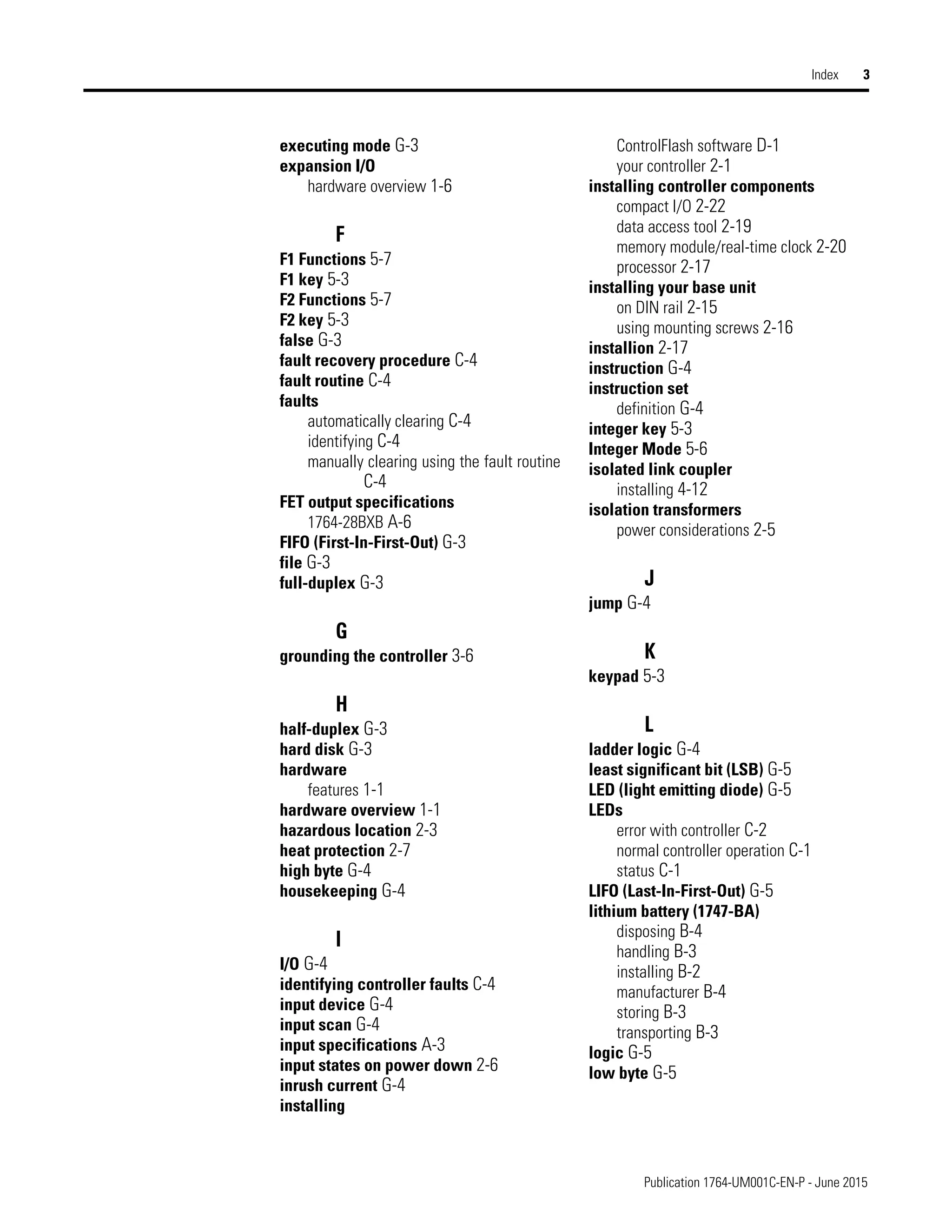 Publication 1764-UM001C-EN-P - June 2015
Index 3
executing mode G-3
expansion I/O
hardware overview 1-6
F
F1 Functions 5-7
F1 key 5-3
F2 Functions 5-7
F2 key 5-3
false G-3
fault recovery procedure C-4
fault routine C-4
faults
automatically clearing C-4
identifying C-4
manually clearing using the fault routine
C-4
FET output specifications
1764-28BXB A-6
FIFO (First-In-First-Out) G-3
file G-3
full-duplex G-3
G
grounding the controller 3-6
H
half-duplex G-3
hard disk G-3
hardware
features 1-1
hardware overview 1-1
hazardous location 2-3
heat protection 2-7
high byte G-4
housekeeping G-4
I
I/O G-4
identifying controller faults C-4
input device G-4
input scan G-4
input specifications A-3
input states on power down 2-6
inrush current G-4
installing
ControlFlash software D-1
your controller 2-1
installing controller components
compact I/O 2-22
data access tool 2-19
memory module/real-time clock 2-20
processor 2-17
installing your base unit
on DIN rail 2-15
using mounting screws 2-16
installion 2-17
instruction G-4
instruction set
definition G-4
integer key 5-3
Integer Mode 5-6
isolated link coupler
installing 4-12
isolation transformers
power considerations 2-5
J
jump G-4
K
keypad 5-3
L
ladder logic G-4
least significant bit (LSB) G-5
LED (light emitting diode) G-5
LEDs
error with controller C-2
normal controller operation C-1
status C-1
LIFO (Last-In-First-Out) G-5
lithium battery (1747-BA)
disposing B-4
handling B-3
installing B-2
manufacturer B-4
storing B-3
transporting B-3
logic G-5
low byte G-5
 