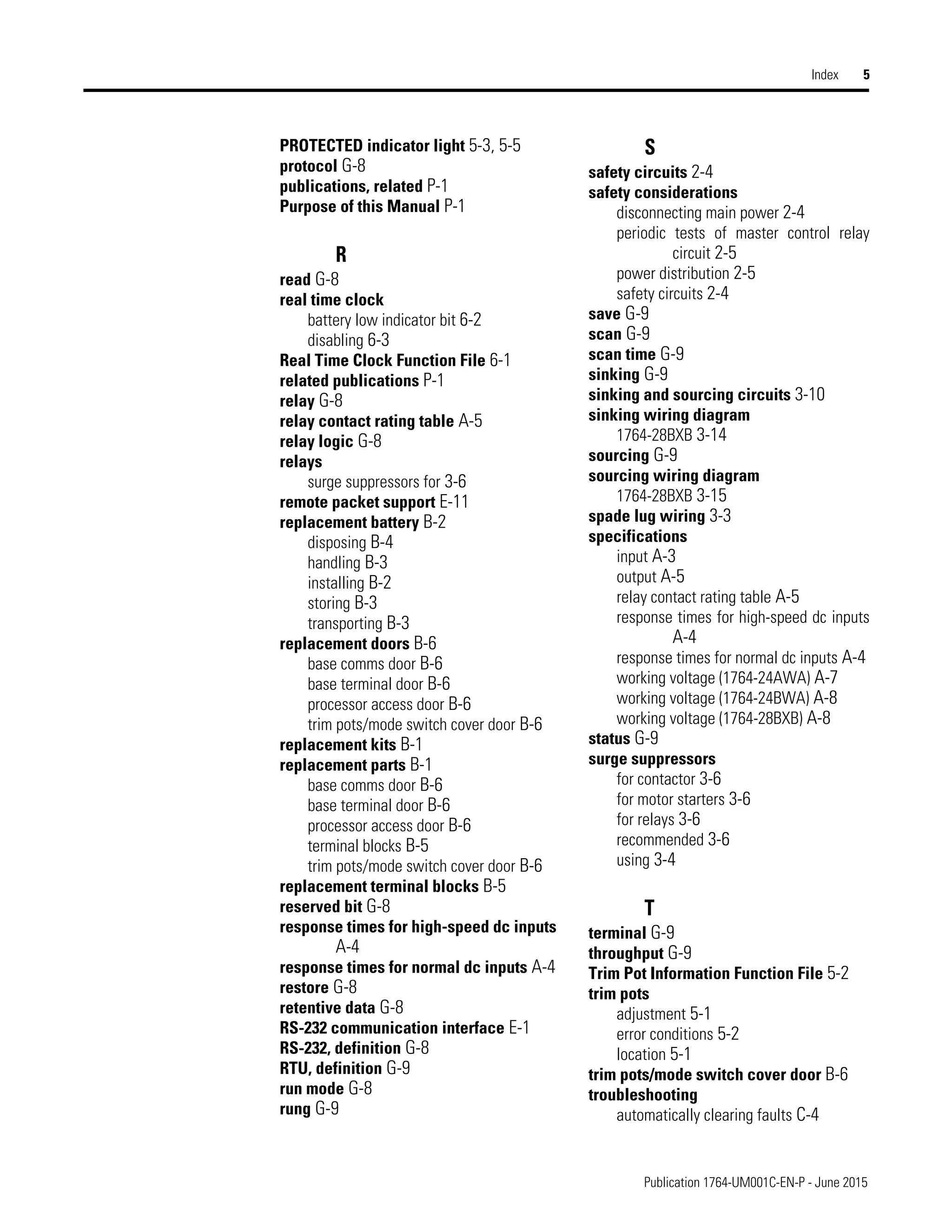 Publication 1764-UM001C-EN-P - June 2015
Index 5
PROTECTED indicator light 5-3, 5-5
protocol G-8
publications, related P-1
Purpose of this Manual P-1
R
read G-8
real time clock
battery low indicator bit 6-2
disabling 6-3
Real Time Clock Function File 6-1
related publications P-1
relay G-8
relay contact rating table A-5
relay logic G-8
relays
surge suppressors for 3-6
remote packet support E-11
replacement battery B-2
disposing B-4
handling B-3
installing B-2
storing B-3
transporting B-3
replacement doors B-6
base comms door B-6
base terminal door B-6
processor access door B-6
trim pots/mode switch cover door B-6
replacement kits B-1
replacement parts B-1
base comms door B-6
base terminal door B-6
processor access door B-6
terminal blocks B-5
trim pots/mode switch cover door B-6
replacement terminal blocks B-5
reserved bit G-8
response times for high-speed dc inputs
A-4
response times for normal dc inputs A-4
restore G-8
retentive data G-8
RS-232 communication interface E-1
RS-232, definition G-8
RTU, definition G-9
run mode G-8
rung G-9
S
safety circuits 2-4
safety considerations
disconnecting main power 2-4
periodic tests of master control relay
circuit 2-5
power distribution 2-5
safety circuits 2-4
save G-9
scan G-9
scan time G-9
sinking G-9
sinking and sourcing circuits 3-10
sinking wiring diagram
1764-28BXB 3-14
sourcing G-9
sourcing wiring diagram
1764-28BXB 3-15
spade lug wiring 3-3
specifications
input A-3
output A-5
relay contact rating table A-5
response times for high-speed dc inputs
A-4
response times for normal dc inputs A-4
working voltage (1764-24AWA) A-7
working voltage (1764-24BWA) A-8
working voltage (1764-28BXB) A-8
status G-9
surge suppressors
for contactor 3-6
for motor starters 3-6
for relays 3-6
recommended 3-6
using 3-4
T
terminal G-9
throughput G-9
Trim Pot Information Function File 5-2
trim pots
adjustment 5-1
error conditions 5-2
location 5-1
trim pots/mode switch cover door B-6
troubleshooting
automatically clearing faults C-4
 