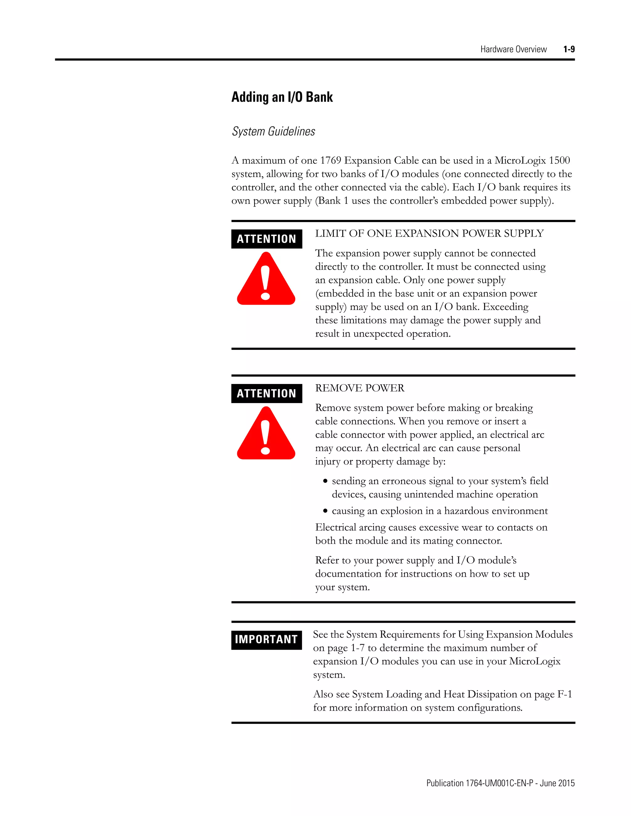 Publication 1764-UM001C-EN-P - June 2015
Hardware Overview 1-9
Adding an I/O Bank
System Guidelines
A maximum of one 1769 Expansion Cable can be used in a MicroLogix 1500
system, allowing for two banks of I/O modules (one connected directly to the
controller, and the other connected via the cable). Each I/O bank requires its
own power supply (Bank 1 uses the controller’s embedded power supply).
ATTENTION
!
LIMIT OF ONE EXPANSION POWER SUPPLY
The expansion power supply cannot be connected
directly to the controller. It must be connected using
an expansion cable. Only one power supply
(embedded in the base unit or an expansion power
supply) may be used on an I/O bank. Exceeding
these limitations may damage the power supply and
result in unexpected operation.
ATTENTION
!
REMOVE POWER
Remove system power before making or breaking
cable connections. When you remove or insert a
cable connector with power applied, an electrical arc
may occur. An electrical arc can cause personal
injury or property damage by:
• sending an erroneous signal to your system’s field
devices, causing unintended machine operation
• causing an explosion in a hazardous environment
Electrical arcing causes excessive wear to contacts on
both the module and its mating connector.
Refer to your power supply and I/O module’s
documentation for instructions on how to set up
your system.
IMPORTANT See the System Requirements for Using Expansion Modules
on page 1-7 to determine the maximum number of
expansion I/O modules you can use in your MicroLogix
system.
Also see System Loading and Heat Dissipation on page F-1
for more information on system configurations.
 