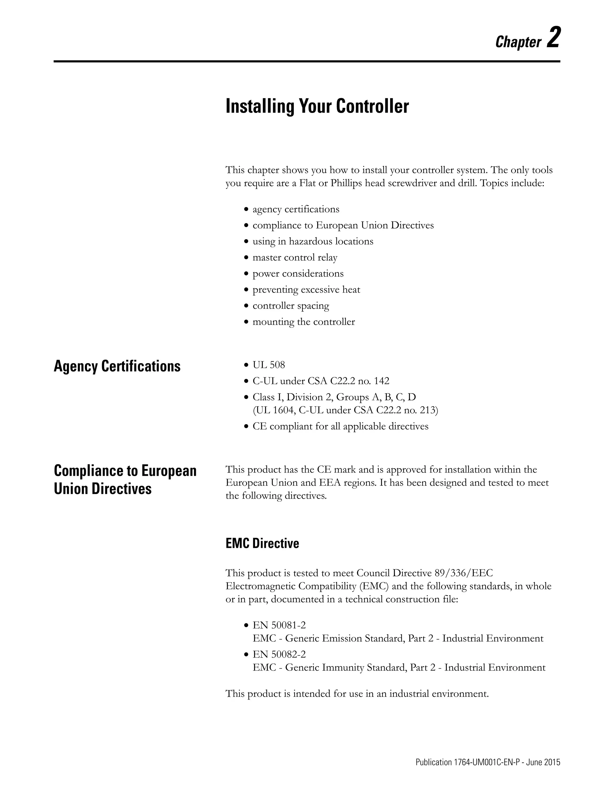 1 Publication 1764-UM001C-EN-P - June 2015
Chapter 2
Installing Your Controller
This chapter shows you how to install your controller system. The only tools
you require are a Flat or Phillips head screwdriver and drill. Topics include:
• agency certifications
• compliance to European Union Directives
• using in hazardous locations
• master control relay
• power considerations
• preventing excessive heat
• controller spacing
• mounting the controller
Agency Certifications • UL 508
• C-UL under CSA C22.2 no. 142
• Class I, Division 2, Groups A, B, C, D
(UL 1604, C-UL under CSA C22.2 no. 213)
• CE compliant for all applicable directives
Compliance to European
Union Directives
This product has the CE mark and is approved for installation within the
European Union and EEA regions. It has been designed and tested to meet
the following directives.
EMC Directive
This product is tested to meet Council Directive 89/336/EEC
Electromagnetic Compatibility (EMC) and the following standards, in whole
or in part, documented in a technical construction file:
• EN 50081-2
EMC - Generic Emission Standard, Part 2 - Industrial Environment
• EN 50082-2
EMC - Generic Immunity Standard, Part 2 - Industrial Environment
This product is intended for use in an industrial environment.
 