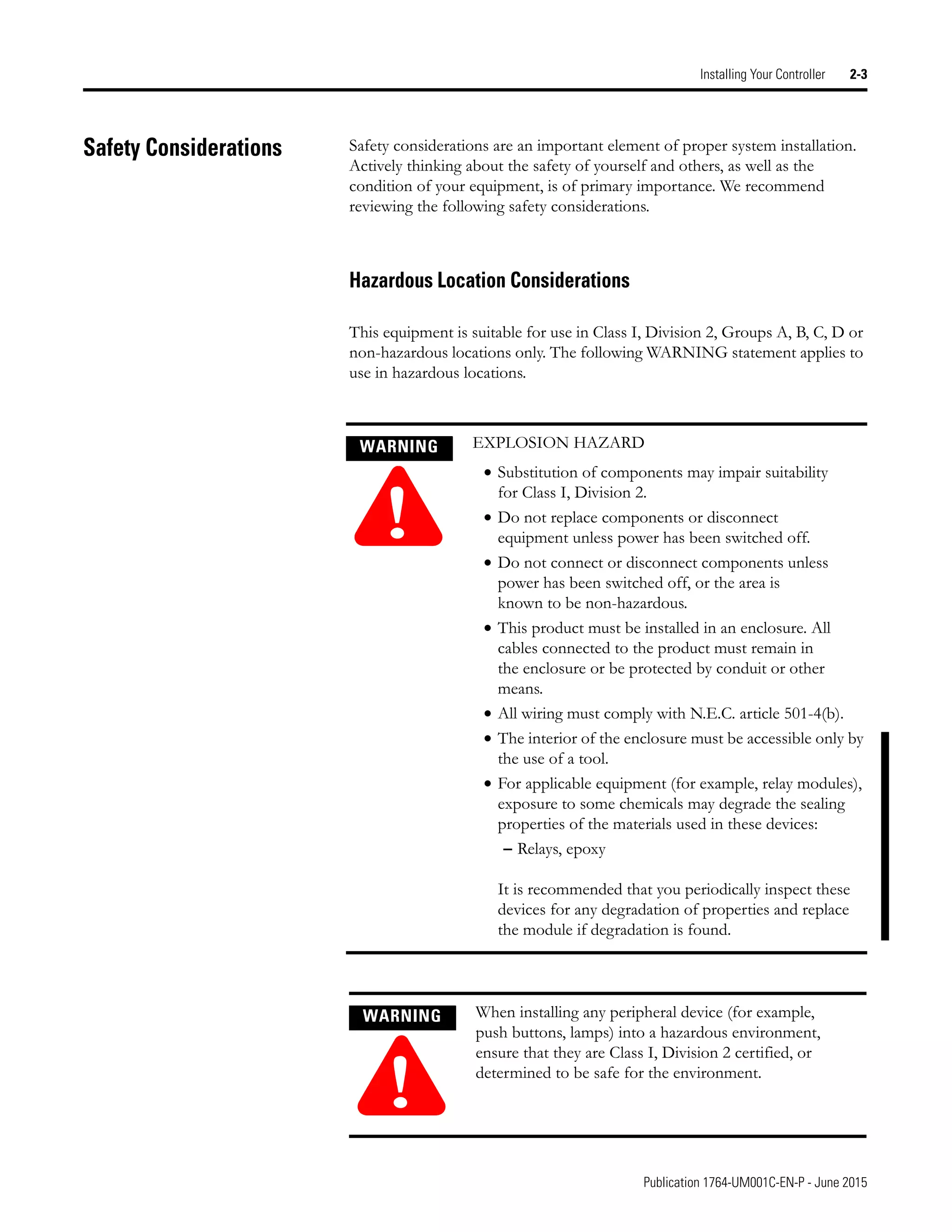 Publication 1764-UM001C-EN-P - June 2015
Installing Your Controller 2-3
Safety Considerations Safety considerations are an important element of proper system installation.
Actively thinking about the safety of yourself and others, as well as the
condition of your equipment, is of primary importance. We recommend
reviewing the following safety considerations.
Hazardous Location Considerations
This equipment is suitable for use in Class I, Division 2, Groups A, B, C, D or
non-hazardous locations only. The following WARNING statement applies to
use in hazardous locations.
WARNING
!
EXPLOSION HAZARD
• Substitution of components may impair suitability
for Class I, Division 2.
• Do not replace components or disconnect
equipment unless power has been switched off.
• Do not connect or disconnect components unless
power has been switched off, or the area is
known to be non-hazardous.
• This product must be installed in an enclosure. All
cables connected to the product must remain in
the enclosure or be protected by conduit or other
means.
• All wiring must comply with N.E.C. article 501-4(b).
• The interior of the enclosure must be accessible only by
the use of a tool.
• For applicable equipment (for example, relay modules),
exposure to some chemicals may degrade the sealing
properties of the materials used in these devices:
– Relays, epoxy
It is recommended that you periodically inspect these
devices for any degradation of properties and replace
the module if degradation is found.
WARNING
!
When installing any peripheral device (for example,
push buttons, lamps) into a hazardous environment,
ensure that they are Class I, Division 2 certified, or
determined to be safe for the environment.
 