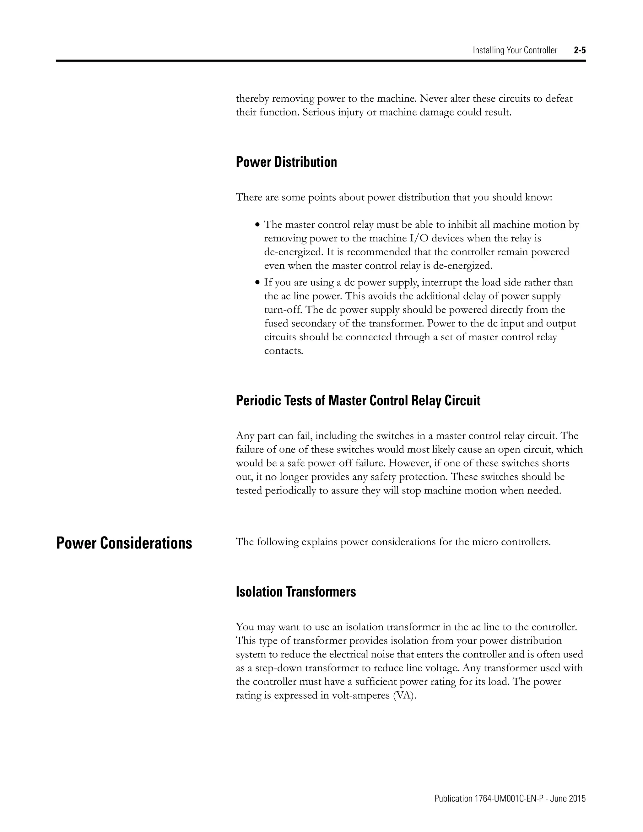 Publication 1764-UM001C-EN-P - June 2015
Installing Your Controller 2-5
thereby removing power to the machine. Never alter these circuits to defeat
their function. Serious injury or machine damage could result.
Power Distribution
There are some points about power distribution that you should know:
• The master control relay must be able to inhibit all machine motion by
removing power to the machine I/O devices when the relay is
de-energized. It is recommended that the controller remain powered
even when the master control relay is de-energized.
• If you are using a dc power supply, interrupt the load side rather than
the ac line power. This avoids the additional delay of power supply
turn-off. The dc power supply should be powered directly from the
fused secondary of the transformer. Power to the dc input and output
circuits should be connected through a set of master control relay
contacts.
Periodic Tests of Master Control Relay Circuit
Any part can fail, including the switches in a master control relay circuit. The
failure of one of these switches would most likely cause an open circuit, which
would be a safe power-off failure. However, if one of these switches shorts
out, it no longer provides any safety protection. These switches should be
tested periodically to assure they will stop machine motion when needed.
Power Considerations The following explains power considerations for the micro controllers.
Isolation Transformers
You may want to use an isolation transformer in the ac line to the controller.
This type of transformer provides isolation from your power distribution
system to reduce the electrical noise that enters the controller and is often used
as a step-down transformer to reduce line voltage. Any transformer used with
the controller must have a sufficient power rating for its load. The power
rating is expressed in volt-amperes (VA).
 