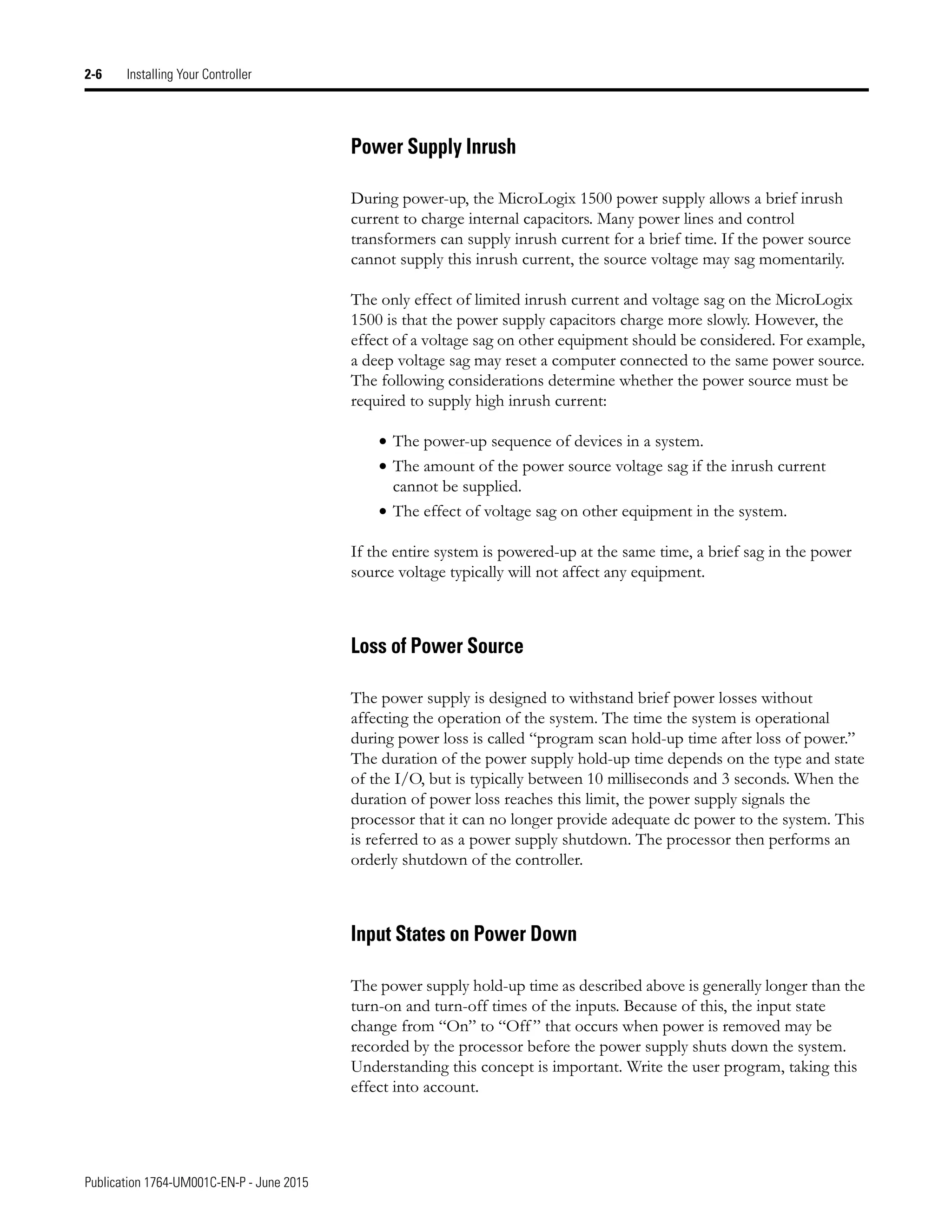 Publication 1764-UM001C-EN-P - June 2015
2-6 Installing Your Controller
Power Supply Inrush
During power-up, the MicroLogix 1500 power supply allows a brief inrush
current to charge internal capacitors. Many power lines and control
transformers can supply inrush current for a brief time. If the power source
cannot supply this inrush current, the source voltage may sag momentarily.
The only effect of limited inrush current and voltage sag on the MicroLogix
1500 is that the power supply capacitors charge more slowly. However, the
effect of a voltage sag on other equipment should be considered. For example,
a deep voltage sag may reset a computer connected to the same power source.
The following considerations determine whether the power source must be
required to supply high inrush current:
• The power-up sequence of devices in a system.
• The amount of the power source voltage sag if the inrush current
cannot be supplied.
• The effect of voltage sag on other equipment in the system.
If the entire system is powered-up at the same time, a brief sag in the power
source voltage typically will not affect any equipment.
Loss of Power Source
The power supply is designed to withstand brief power losses without
affecting the operation of the system. The time the system is operational
during power loss is called “program scan hold-up time after loss of power.”
The duration of the power supply hold-up time depends on the type and state
of the I/O, but is typically between 10 milliseconds and 3 seconds. When the
duration of power loss reaches this limit, the power supply signals the
processor that it can no longer provide adequate dc power to the system. This
is referred to as a power supply shutdown. The processor then performs an
orderly shutdown of the controller.
Input States on Power Down
The power supply hold-up time as described above is generally longer than the
turn-on and turn-off times of the inputs. Because of this, the input state
change from “On” to “Off ” that occurs when power is removed may be
recorded by the processor before the power supply shuts down the system.
Understanding this concept is important. Write the user program, taking this
effect into account.
 