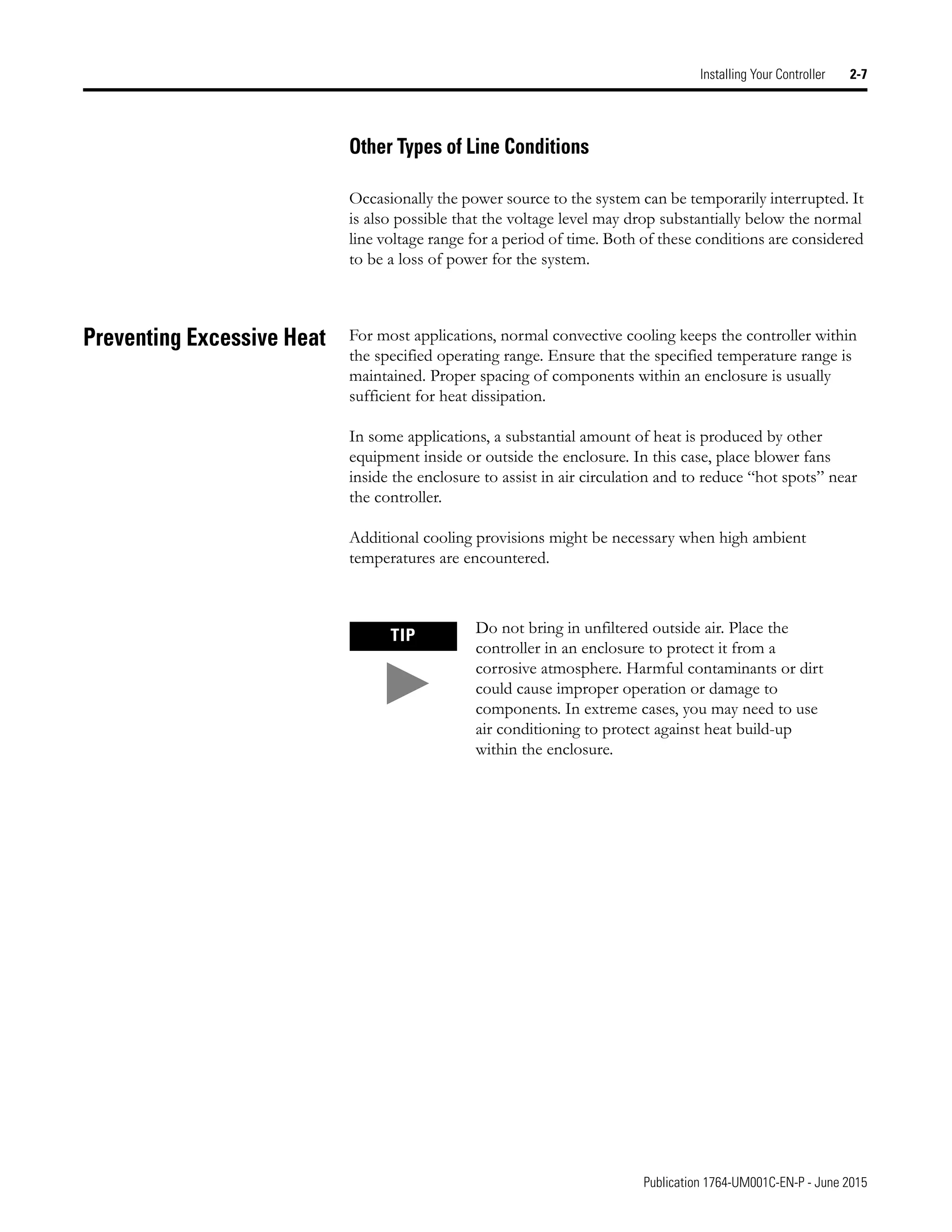 Publication 1764-UM001C-EN-P - June 2015
Installing Your Controller 2-7
Other Types of Line Conditions
Occasionally the power source to the system can be temporarily interrupted. It
is also possible that the voltage level may drop substantially below the normal
line voltage range for a period of time. Both of these conditions are considered
to be a loss of power for the system.
Preventing Excessive Heat For most applications, normal convective cooling keeps the controller within
the specified operating range. Ensure that the specified temperature range is
maintained. Proper spacing of components within an enclosure is usually
sufficient for heat dissipation.
In some applications, a substantial amount of heat is produced by other
equipment inside or outside the enclosure. In this case, place blower fans
inside the enclosure to assist in air circulation and to reduce “hot spots” near
the controller.
Additional cooling provisions might be necessary when high ambient
temperatures are encountered.
TIP Do not bring in unfiltered outside air. Place the
controller in an enclosure to protect it from a
corrosive atmosphere. Harmful contaminants or dirt
could cause improper operation or damage to
components. In extreme cases, you may need to use
air conditioning to protect against heat build-up
within the enclosure.
 