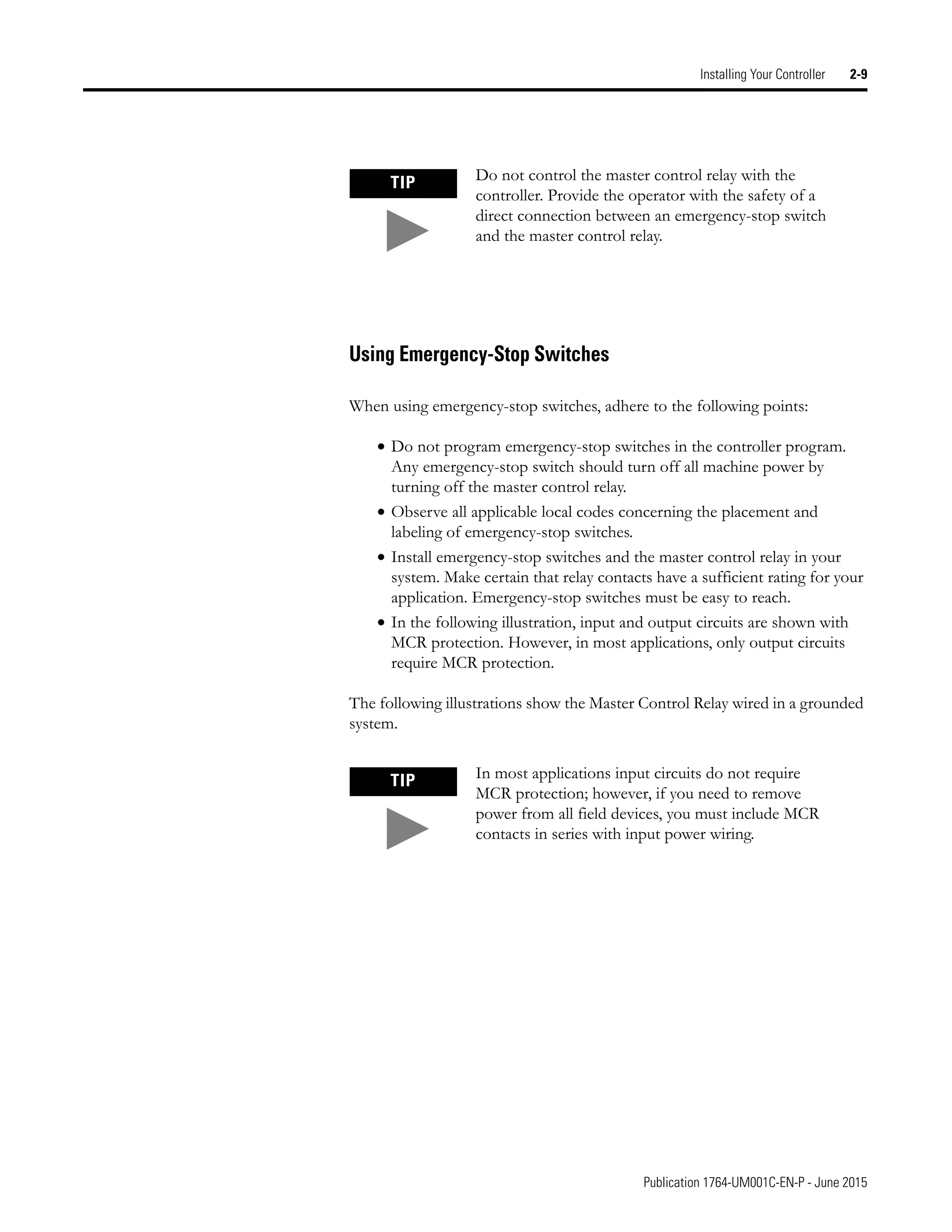 Publication 1764-UM001C-EN-P - June 2015
Installing Your Controller 2-9
Using Emergency-Stop Switches
When using emergency-stop switches, adhere to the following points:
• Do not program emergency-stop switches in the controller program.
Any emergency-stop switch should turn off all machine power by
turning off the master control relay.
• Observe all applicable local codes concerning the placement and
labeling of emergency-stop switches.
• Install emergency-stop switches and the master control relay in your
system. Make certain that relay contacts have a sufficient rating for your
application. Emergency-stop switches must be easy to reach.
• In the following illustration, input and output circuits are shown with
MCR protection. However, in most applications, only output circuits
require MCR protection.
The following illustrations show the Master Control Relay wired in a grounded
system.
TIP Do not control the master control relay with the
controller. Provide the operator with the safety of a
direct connection between an emergency-stop switch
and the master control relay.
TIP In most applications input circuits do not require
MCR protection; however, if you need to remove
power from all field devices, you must include MCR
contacts in series with input power wiring.
 
