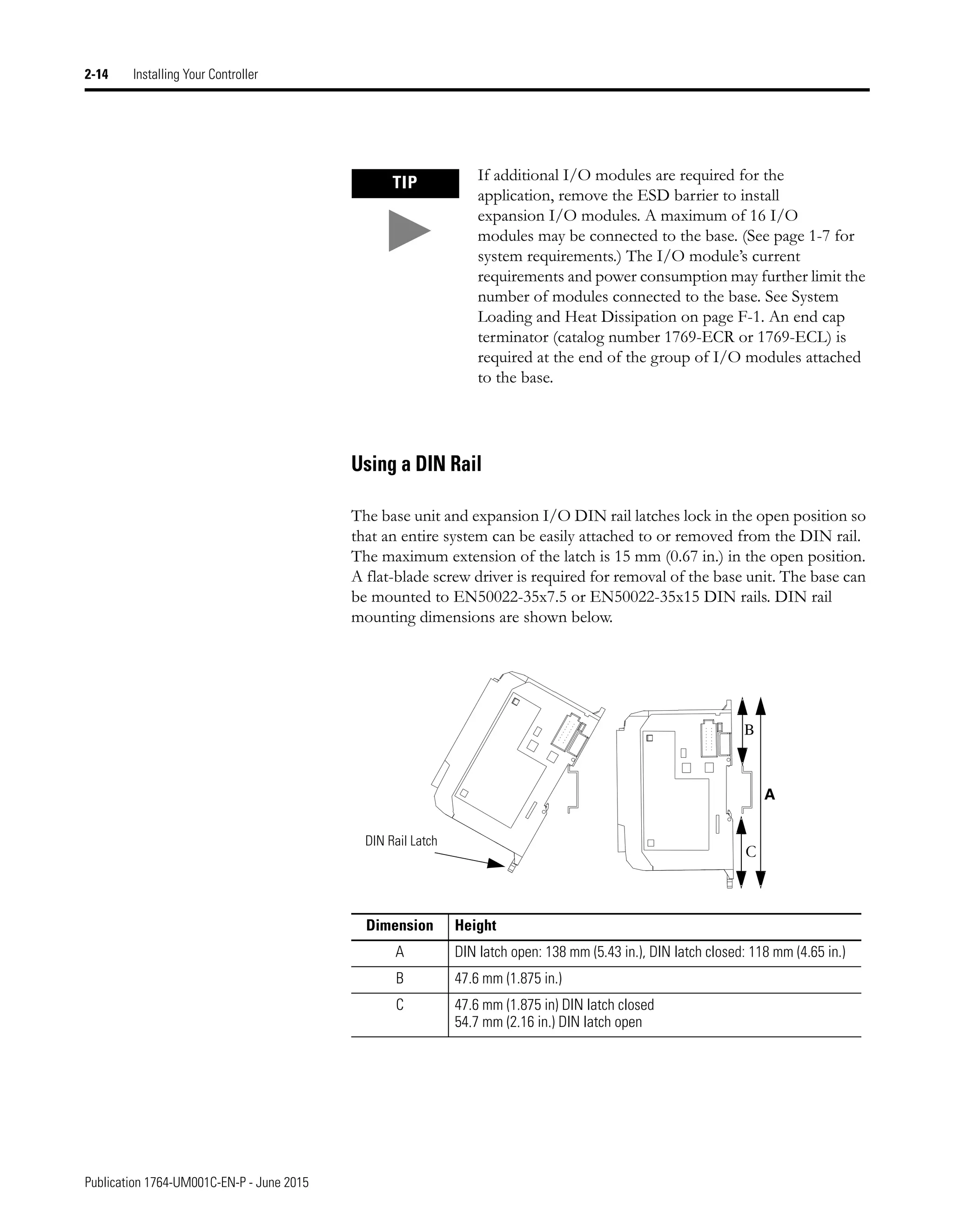 Publication 1764-UM001C-EN-P - June 2015
2-14 Installing Your Controller
Using a DIN Rail
The base unit and expansion I/O DIN rail latches lock in the open position so
that an entire system can be easily attached to or removed from the DIN rail.
The maximum extension of the latch is 15 mm (0.67 in.) in the open position.
A flat-blade screw driver is required for removal of the base unit. The base can
be mounted to EN50022-35x7.5 or EN50022-35x15 DIN rails. DIN rail
mounting dimensions are shown below.
TIP If additional I/O modules are required for the
application, remove the ESD barrier to install
expansion I/O modules. A maximum of 16 I/O
modules may be connected to the base. (See page 1-7 for
system requirements.) The I/O module’s current
requirements and power consumption may further limit the
number of modules connected to the base. See System
Loading and Heat Dissipation on page F-1. An end cap
terminator (catalog number 1769-ECR or 1769-ECL) is
required at the end of the group of I/O modules attached
to the base.
Dimension Height
A DIN latch open: 138 mm (5.43 in.), DIN latch closed: 118 mm (4.65 in.)
B 47.6 mm (1.875 in.)
C 47.6 mm (1.875 in) DIN latch closed
54.7 mm (2.16 in.) DIN latch open
B
C
A
DIN Rail Latch
 