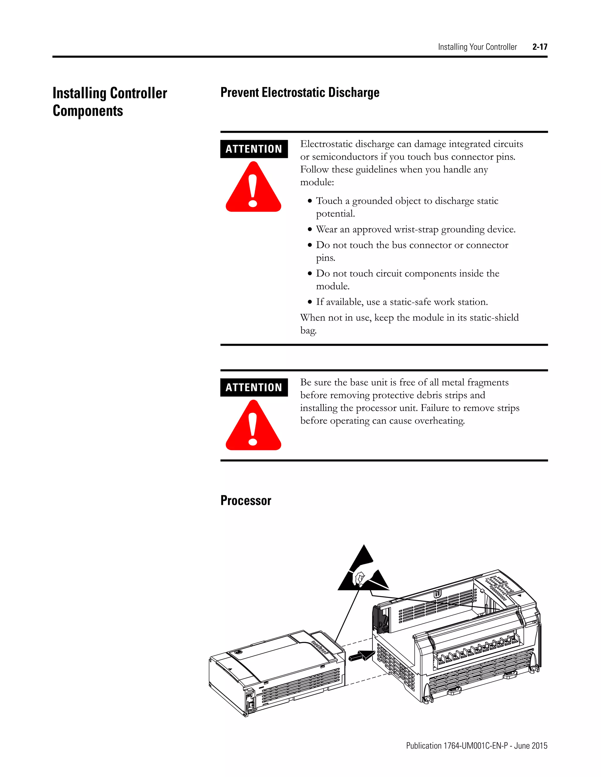 Publication 1764-UM001C-EN-P - June 2015
Installing Your Controller 2-17
Installing Controller
Components
Prevent Electrostatic Discharge
Processor
ATTENTION
!
Electrostatic discharge can damage integrated circuits
or semiconductors if you touch bus connector pins.
Follow these guidelines when you handle any
module:
• Touch a grounded object to discharge static
potential.
• Wear an approved wrist-strap grounding device.
• Do not touch the bus connector or connector
pins.
• Do not touch circuit components inside the
module.
• If available, use a static-safe work station.
When not in use, keep the module in its static-shield
bag.
ATTENTION
!
Be sure the base unit is free of all metal fragments
before removing protective debris strips and
installing the processor unit. Failure to remove strips
before operating can cause overheating.
 