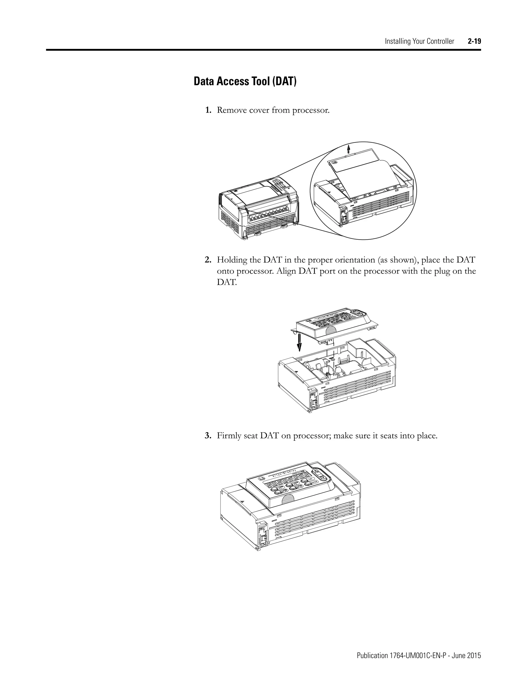 Publication 1764-UM001C-EN-P - June 2015
Installing Your Controller 2-19
Data Access Tool (DAT)
1. Remove cover from processor.
2. Holding the DAT in the proper orientation (as shown), place the DAT
onto processor. Align DAT port on the processor with the plug on the
DAT.
3. Firmly seat DAT on processor; make sure it seats into place.
 