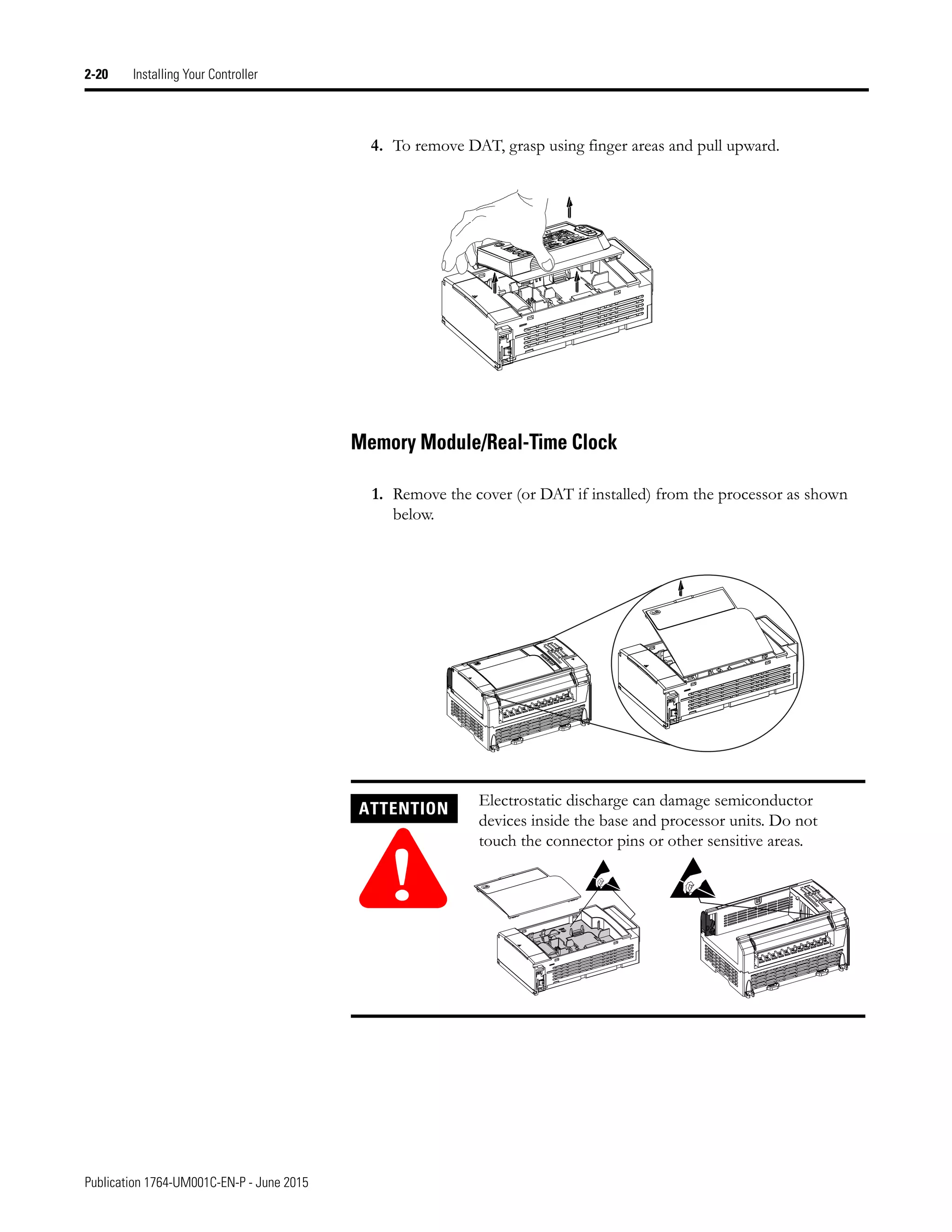 Publication 1764-UM001C-EN-P - June 2015
2-20 Installing Your Controller
4. To remove DAT, grasp using finger areas and pull upward.
Memory Module/Real-Time Clock
1. Remove the cover (or DAT if installed) from the processor as shown
below.
ATTENTION
!
Electrostatic discharge can damage semiconductor
devices inside the base and processor units. Do not
touch the connector pins or other sensitive areas.
 