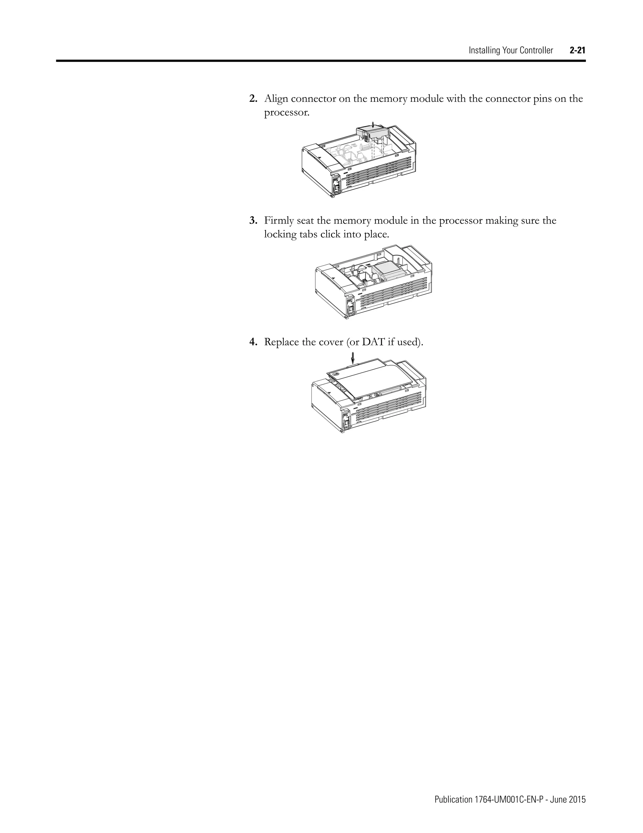 Publication 1764-UM001C-EN-P - June 2015
Installing Your Controller 2-21
2. Align connector on the memory module with the connector pins on the
processor.
3. Firmly seat the memory module in the processor making sure the
locking tabs click into place.
4. Replace the cover (or DAT if used).
 