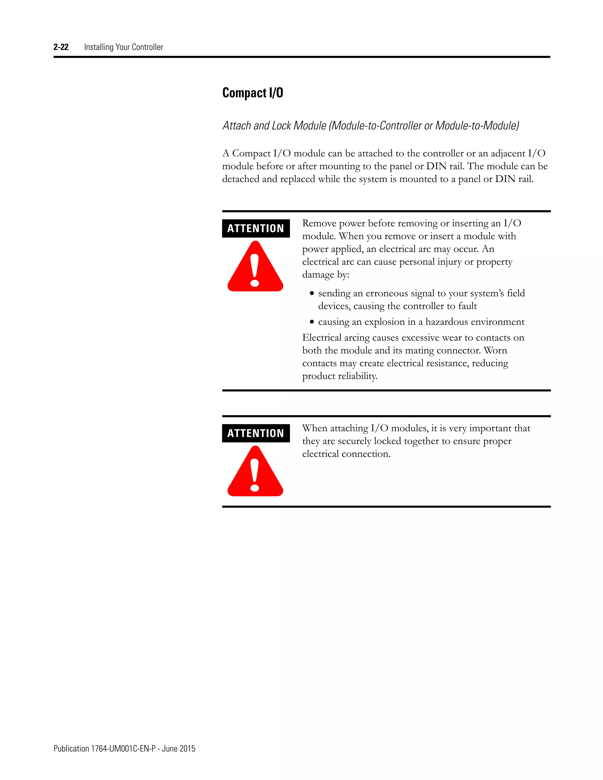 Publication 1764-UM001C-EN-P - June 2015
2-22 Installing Your Controller
Compact I/O
Attach and Lock Module (Module-to-Controller or Module-to-Module)
A Compact I/O module can be attached to the controller or an adjacent I/O
module before or after mounting to the panel or DIN rail. The module can be
detached and replaced while the system is mounted to a panel or DIN rail.
ATTENTION
!
Remove power before removing or inserting an I/O
module. When you remove or insert a module with
power applied, an electrical arc may occur. An
electrical arc can cause personal injury or property
damage by:
• sending an erroneous signal to your system’s field
devices, causing the controller to fault
• causing an explosion in a hazardous environment
Electrical arcing causes excessive wear to contacts on
both the module and its mating connector. Worn
contacts may create electrical resistance, reducing
product reliability.
ATTENTION
!
When attaching I/O modules, it is very important that
they are securely locked together to ensure proper
electrical connection.
 