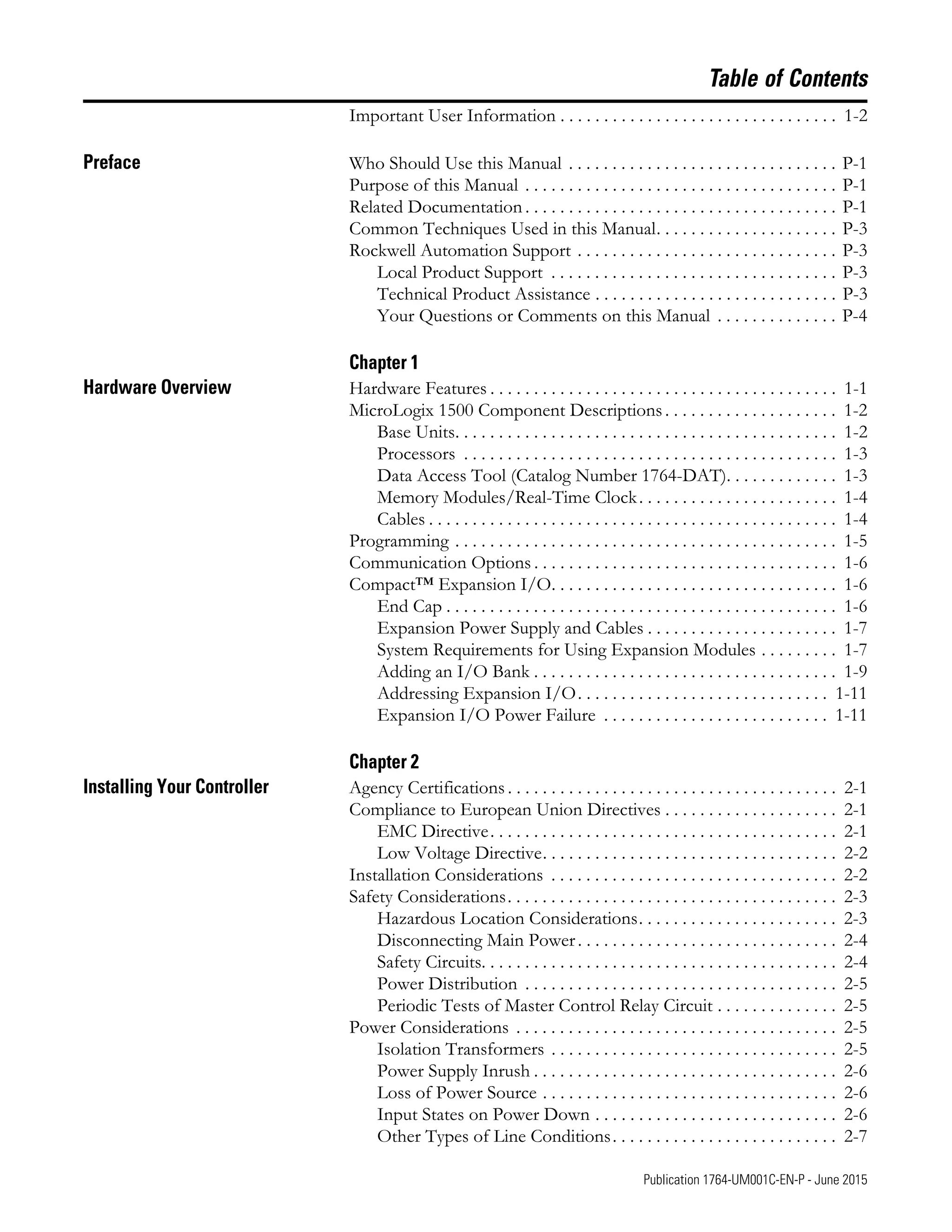 5 Publication 1764-UM001C-EN-P - June 2015
Table of Contents
Important User Information . . . . . . . . . . . . . . . . . . . . . . . . . . . . . . . . 1-2
Preface Who Should Use this Manual . . . . . . . . . . . . . . . . . . . . . . . . . . . . . . . P-1
Purpose of this Manual . . . . . . . . . . . . . . . . . . . . . . . . . . . . . . . . . . . . P-1
Related Documentation . . . . . . . . . . . . . . . . . . . . . . . . . . . . . . . . . . . . P-1
Common Techniques Used in this Manual. . . . . . . . . . . . . . . . . . . . . P-3
Rockwell Automation Support . . . . . . . . . . . . . . . . . . . . . . . . . . . . . . P-3
Local Product Support . . . . . . . . . . . . . . . . . . . . . . . . . . . . . . . . . P-3
Technical Product Assistance . . . . . . . . . . . . . . . . . . . . . . . . . . . . P-3
Your Questions or Comments on this Manual . . . . . . . . . . . . . . P-4
Chapter 1
Hardware Overview Hardware Features . . . . . . . . . . . . . . . . . . . . . . . . . . . . . . . . . . . . . . . . 1-1
MicroLogix 1500 Component Descriptions . . . . . . . . . . . . . . . . . . . . 1-2
Base Units. . . . . . . . . . . . . . . . . . . . . . . . . . . . . . . . . . . . . . . . . . . . 1-2
Processors . . . . . . . . . . . . . . . . . . . . . . . . . . . . . . . . . . . . . . . . . . . 1-3
Data Access Tool (Catalog Number 1764-DAT). . . . . . . . . . . . . 1-3
Memory Modules/Real-Time Clock. . . . . . . . . . . . . . . . . . . . . . . 1-4
Cables . . . . . . . . . . . . . . . . . . . . . . . . . . . . . . . . . . . . . . . . . . . . . . . 1-4
Programming . . . . . . . . . . . . . . . . . . . . . . . . . . . . . . . . . . . . . . . . . . . . 1-5
Communication Options . . . . . . . . . . . . . . . . . . . . . . . . . . . . . . . . . . . 1-6
Compact™ Expansion I/O. . . . . . . . . . . . . . . . . . . . . . . . . . . . . . . . . 1-6
End Cap . . . . . . . . . . . . . . . . . . . . . . . . . . . . . . . . . . . . . . . . . . . . . 1-6
Expansion Power Supply and Cables . . . . . . . . . . . . . . . . . . . . . . 1-7
System Requirements for Using Expansion Modules . . . . . . . . . 1-7
Adding an I/O Bank . . . . . . . . . . . . . . . . . . . . . . . . . . . . . . . . . . . 1-9
Addressing Expansion I/O. . . . . . . . . . . . . . . . . . . . . . . . . . . . . 1-11
Expansion I/O Power Failure . . . . . . . . . . . . . . . . . . . . . . . . . . 1-11
Chapter 2
Installing Your Controller Agency Certifications . . . . . . . . . . . . . . . . . . . . . . . . . . . . . . . . . . . . . . 2-1
Compliance to European Union Directives . . . . . . . . . . . . . . . . . . . . 2-1
EMC Directive. . . . . . . . . . . . . . . . . . . . . . . . . . . . . . . . . . . . . . . . 2-1
Low Voltage Directive. . . . . . . . . . . . . . . . . . . . . . . . . . . . . . . . . . 2-2
Installation Considerations . . . . . . . . . . . . . . . . . . . . . . . . . . . . . . . . . 2-2
Safety Considerations. . . . . . . . . . . . . . . . . . . . . . . . . . . . . . . . . . . . . . 2-3
Hazardous Location Considerations. . . . . . . . . . . . . . . . . . . . . . . 2-3
Disconnecting Main Power. . . . . . . . . . . . . . . . . . . . . . . . . . . . . . 2-4
Safety Circuits. . . . . . . . . . . . . . . . . . . . . . . . . . . . . . . . . . . . . . . . . 2-4
Power Distribution . . . . . . . . . . . . . . . . . . . . . . . . . . . . . . . . . . . . 2-5
Periodic Tests of Master Control Relay Circuit . . . . . . . . . . . . . . 2-5
Power Considerations . . . . . . . . . . . . . . . . . . . . . . . . . . . . . . . . . . . . . 2-5
Isolation Transformers . . . . . . . . . . . . . . . . . . . . . . . . . . . . . . . . . 2-5
Power Supply Inrush . . . . . . . . . . . . . . . . . . . . . . . . . . . . . . . . . . . 2-6
Loss of Power Source . . . . . . . . . . . . . . . . . . . . . . . . . . . . . . . . . . 2-6
Input States on Power Down . . . . . . . . . . . . . . . . . . . . . . . . . . . . 2-6
Other Types of Line Conditions. . . . . . . . . . . . . . . . . . . . . . . . . . 2-7
 