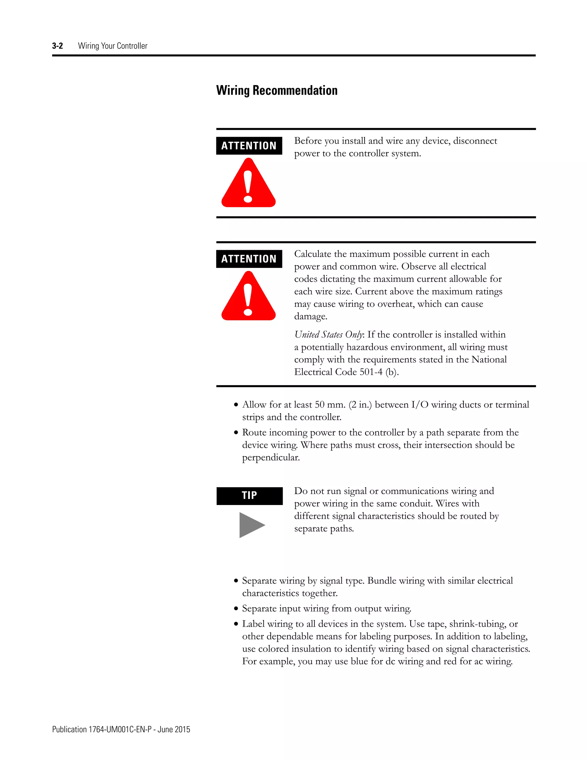Publication 1764-UM001C-EN-P - June 2015
3-2 Wiring Your Controller
Wiring Recommendation
• Allow for at least 50 mm. (2 in.) between I/O wiring ducts or terminal
strips and the controller.
• Route incoming power to the controller by a path separate from the
device wiring. Where paths must cross, their intersection should be
perpendicular.
• Separate wiring by signal type. Bundle wiring with similar electrical
characteristics together.
• Separate input wiring from output wiring.
• Label wiring to all devices in the system. Use tape, shrink-tubing, or
other dependable means for labeling purposes. In addition to labeling,
use colored insulation to identify wiring based on signal characteristics.
For example, you may use blue for dc wiring and red for ac wiring.
ATTENTION
!
Before you install and wire any device, disconnect
power to the controller system.
ATTENTION
!
Calculate the maximum possible current in each
power and common wire. Observe all electrical
codes dictating the maximum current allowable for
each wire size. Current above the maximum ratings
may cause wiring to overheat, which can cause
damage.
United States Only: If the controller is installed within
a potentially hazardous environment, all wiring must
comply with the requirements stated in the National
Electrical Code 501-4 (b).
TIP Do not run signal or communications wiring and
power wiring in the same conduit. Wires with
different signal characteristics should be routed by
separate paths.
 