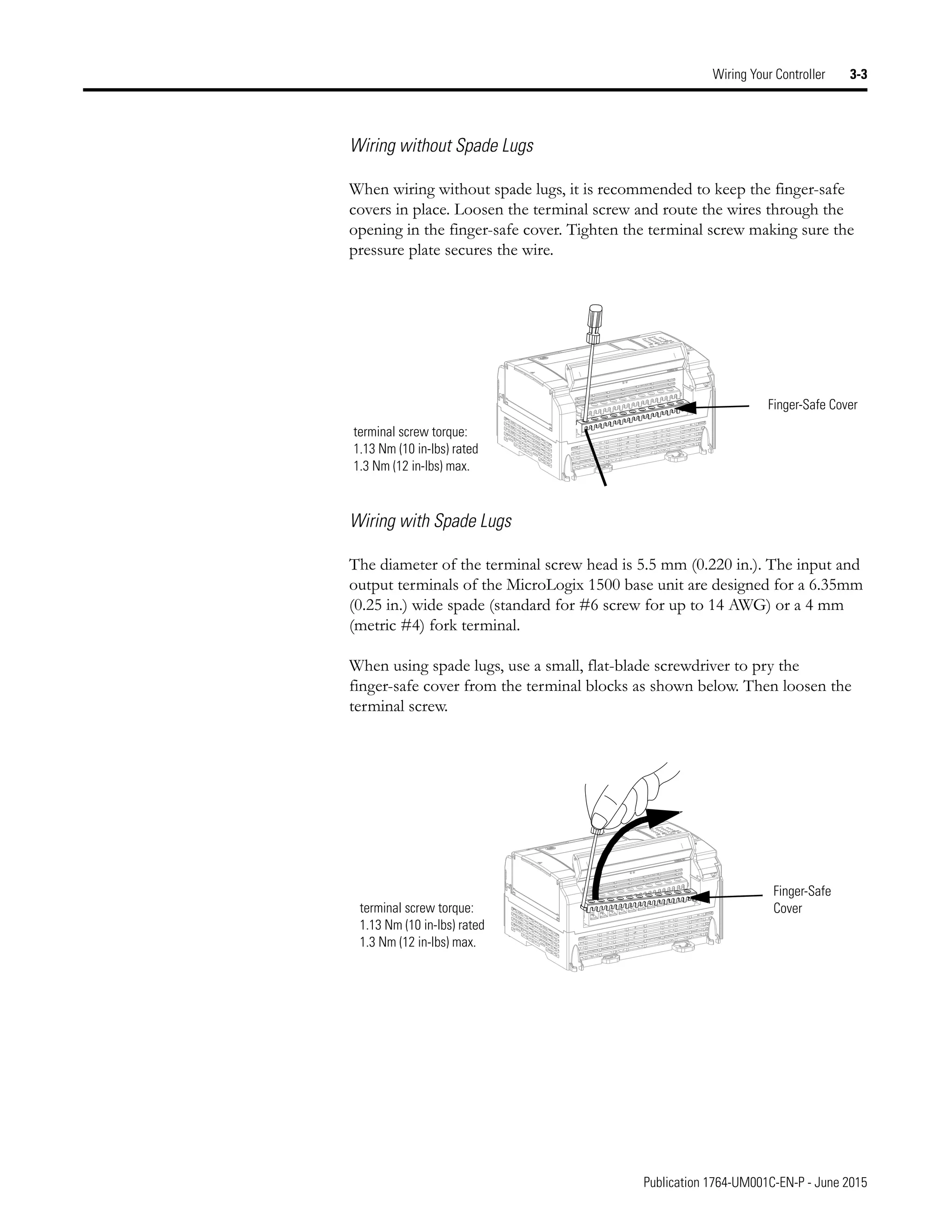 Publication 1764-UM001C-EN-P - June 2015
Wiring Your Controller 3-3
Wiring without Spade Lugs
When wiring without spade lugs, it is recommended to keep the finger-safe
covers in place. Loosen the terminal screw and route the wires through the
opening in the finger-safe cover. Tighten the terminal screw making sure the
pressure plate secures the wire.
Wiring with Spade Lugs
The diameter of the terminal screw head is 5.5 mm (0.220 in.). The input and
output terminals of the MicroLogix 1500 base unit are designed for a 6.35mm
(0.25 in.) wide spade (standard for #6 screw for up to 14 AWG) or a 4 mm
(metric #4) fork terminal.
When using spade lugs, use a small, flat-blade screwdriver to pry the
finger-safe cover from the terminal blocks as shown below. Then loosen the
terminal screw.
Finger-Safe Cover
terminal screw torque:
1.13 Nm (10 in-lbs) rated
1.3 Nm (12 in-lbs) max.
Finger-Safe
Cover
terminal screw torque:
1.13 Nm (10 in-lbs) rated
1.3 Nm (12 in-lbs) max.
 