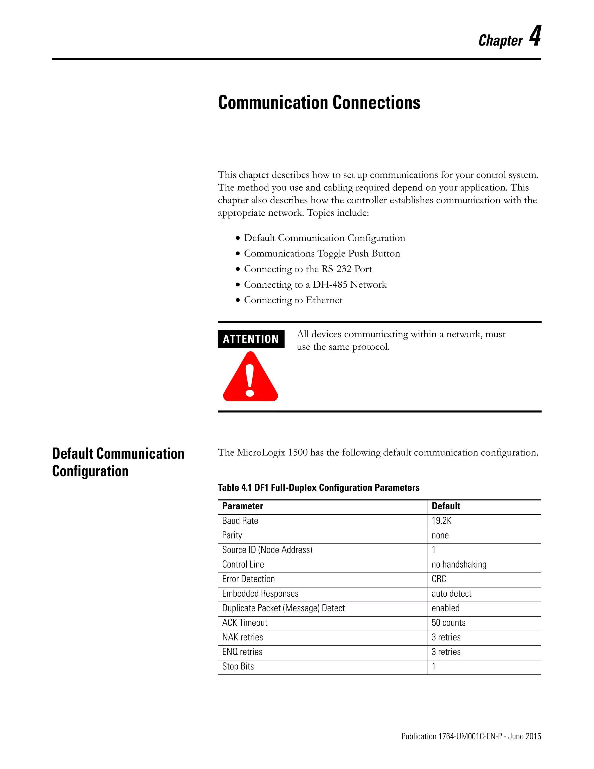 1 Publication 1764-UM001C-EN-P - June 2015
Chapter 4
Communication Connections
This chapter describes how to set up communications for your control system.
The method you use and cabling required depend on your application. This
chapter also describes how the controller establishes communication with the
appropriate network. Topics include:
• Default Communication Configuration
• Communications Toggle Push Button
• Connecting to the RS-232 Port
• Connecting to a DH-485 Network
• Connecting to Ethernet
Default Communication
Configuration
The MicroLogix 1500 has the following default communication configuration.
ATTENTION
!
All devices communicating within a network, must
use the same protocol.
Table 4.1 DF1 Full-Duplex Configuration Parameters
Parameter Default
Baud Rate 19.2K
Parity none
Source ID (Node Address) 1
Control Line no handshaking
Error Detection CRC
Embedded Responses auto detect
Duplicate Packet (Message) Detect enabled
ACK Timeout 50 counts
NAK retries 3 retries
ENQ retries 3 retries
Stop Bits 1
 