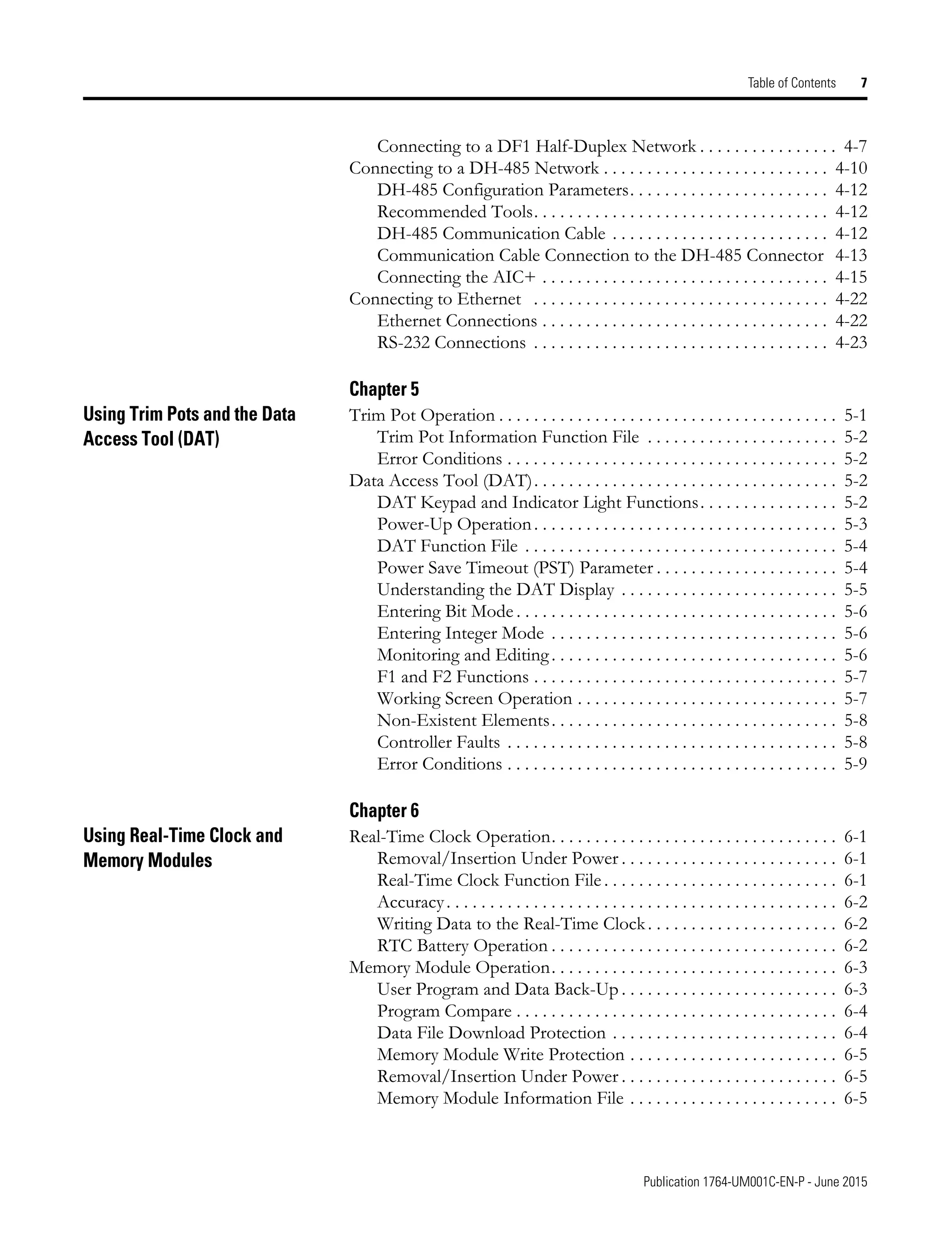 Publication 1764-UM001C-EN-P - June 2015
Table of Contents 7
Connecting to a DF1 Half-Duplex Network . . . . . . . . . . . . . . . . 4-7
Connecting to a DH-485 Network . . . . . . . . . . . . . . . . . . . . . . . . . . 4-10
DH-485 Configuration Parameters. . . . . . . . . . . . . . . . . . . . . . . 4-12
Recommended Tools. . . . . . . . . . . . . . . . . . . . . . . . . . . . . . . . . . 4-12
DH-485 Communication Cable . . . . . . . . . . . . . . . . . . . . . . . . . 4-12
Communication Cable Connection to the DH-485 Connector 4-13
Connecting the AIC+ . . . . . . . . . . . . . . . . . . . . . . . . . . . . . . . . . 4-15
Connecting to Ethernet . . . . . . . . . . . . . . . . . . . . . . . . . . . . . . . . . . 4-22
Ethernet Connections . . . . . . . . . . . . . . . . . . . . . . . . . . . . . . . . . 4-22
RS-232 Connections . . . . . . . . . . . . . . . . . . . . . . . . . . . . . . . . . . 4-23
Chapter 5
Using Trim Pots and the Data
Access Tool (DAT)
Trim Pot Operation . . . . . . . . . . . . . . . . . . . . . . . . . . . . . . . . . . . . . . . 5-1
Trim Pot Information Function File . . . . . . . . . . . . . . . . . . . . . . 5-2
Error Conditions . . . . . . . . . . . . . . . . . . . . . . . . . . . . . . . . . . . . . . 5-2
Data Access Tool (DAT). . . . . . . . . . . . . . . . . . . . . . . . . . . . . . . . . . . 5-2
DAT Keypad and Indicator Light Functions. . . . . . . . . . . . . . . . 5-2
Power-Up Operation. . . . . . . . . . . . . . . . . . . . . . . . . . . . . . . . . . . 5-3
DAT Function File . . . . . . . . . . . . . . . . . . . . . . . . . . . . . . . . . . . . 5-4
Power Save Timeout (PST) Parameter . . . . . . . . . . . . . . . . . . . . . 5-4
Understanding the DAT Display . . . . . . . . . . . . . . . . . . . . . . . . . 5-5
Entering Bit Mode . . . . . . . . . . . . . . . . . . . . . . . . . . . . . . . . . . . . . 5-6
Entering Integer Mode . . . . . . . . . . . . . . . . . . . . . . . . . . . . . . . . . 5-6
Monitoring and Editing. . . . . . . . . . . . . . . . . . . . . . . . . . . . . . . . . 5-6
F1 and F2 Functions . . . . . . . . . . . . . . . . . . . . . . . . . . . . . . . . . . . 5-7
Working Screen Operation . . . . . . . . . . . . . . . . . . . . . . . . . . . . . . 5-7
Non-Existent Elements. . . . . . . . . . . . . . . . . . . . . . . . . . . . . . . . . 5-8
Controller Faults . . . . . . . . . . . . . . . . . . . . . . . . . . . . . . . . . . . . . . 5-8
Error Conditions . . . . . . . . . . . . . . . . . . . . . . . . . . . . . . . . . . . . . . 5-9
Chapter 6
Using Real-Time Clock and
Memory Modules
Real-Time Clock Operation. . . . . . . . . . . . . . . . . . . . . . . . . . . . . . . . . 6-1
Removal/Insertion Under Power . . . . . . . . . . . . . . . . . . . . . . . . . 6-1
Real-Time Clock Function File . . . . . . . . . . . . . . . . . . . . . . . . . . . 6-1
Accuracy. . . . . . . . . . . . . . . . . . . . . . . . . . . . . . . . . . . . . . . . . . . . . 6-2
Writing Data to the Real-Time Clock. . . . . . . . . . . . . . . . . . . . . . 6-2
RTC Battery Operation . . . . . . . . . . . . . . . . . . . . . . . . . . . . . . . . . 6-2
Memory Module Operation. . . . . . . . . . . . . . . . . . . . . . . . . . . . . . . . . 6-3
User Program and Data Back-Up . . . . . . . . . . . . . . . . . . . . . . . . . 6-3
Program Compare . . . . . . . . . . . . . . . . . . . . . . . . . . . . . . . . . . . . . 6-4
Data File Download Protection . . . . . . . . . . . . . . . . . . . . . . . . . . 6-4
Memory Module Write Protection . . . . . . . . . . . . . . . . . . . . . . . . 6-5
Removal/Insertion Under Power . . . . . . . . . . . . . . . . . . . . . . . . . 6-5
Memory Module Information File . . . . . . . . . . . . . . . . . . . . . . . . 6-5
 