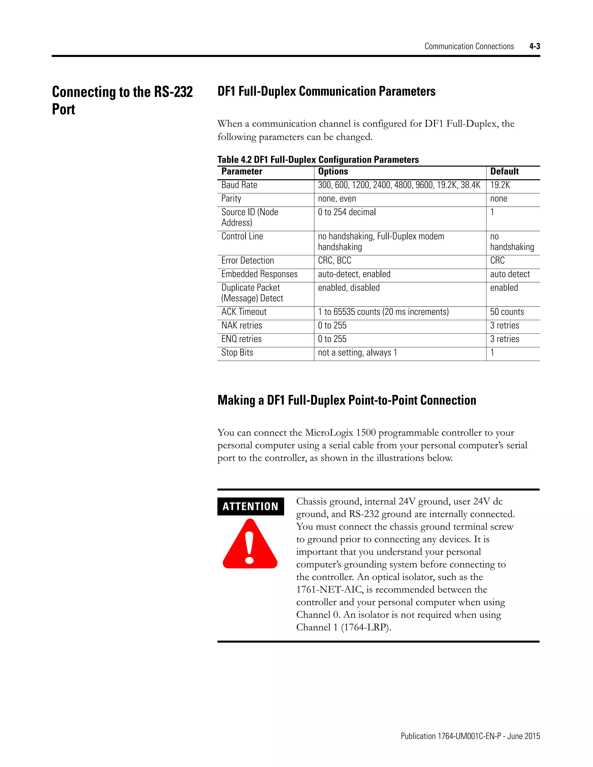 Publication 1764-UM001C-EN-P - June 2015
Communication Connections 4-3
Connecting to the RS-232
Port
DF1 Full-Duplex Communication Parameters
When a communication channel is configured for DF1 Full-Duplex, the
following parameters can be changed.
Making a DF1 Full-Duplex Point-to-Point Connection
You can connect the MicroLogix 1500 programmable controller to your
personal computer using a serial cable from your personal computer’s serial
port to the controller, as shown in the illustrations below.
Table 4.2 DF1 Full-Duplex Configuration Parameters
Parameter Options Default
Baud Rate 300, 600, 1200, 2400, 4800, 9600, 19.2K, 38.4K 19.2K
Parity none, even none
Source ID (Node
Address)
0 to 254 decimal 1
Control Line no handshaking, Full-Duplex modem
handshaking
no
handshaking
Error Detection CRC, BCC CRC
Embedded Responses auto-detect, enabled auto detect
Duplicate Packet
(Message) Detect
enabled, disabled enabled
ACK Timeout 1 to 65535 counts (20 ms increments) 50 counts
NAK retries 0 to 255 3 retries
ENQ retries 0 to 255 3 retries
Stop Bits not a setting, always 1 1
ATTENTION
!
Chassis ground, internal 24V ground, user 24V dc
ground, and RS-232 ground are internally connected.
You must connect the chassis ground terminal screw
to ground prior to connecting any devices. It is
important that you understand your personal
computer’s grounding system before connecting to
the controller. An optical isolator, such as the
1761-NET-AIC, is recommended between the
controller and your personal computer when using
Channel 0. An isolator is not required when using
Channel 1 (1764-LRP).
 