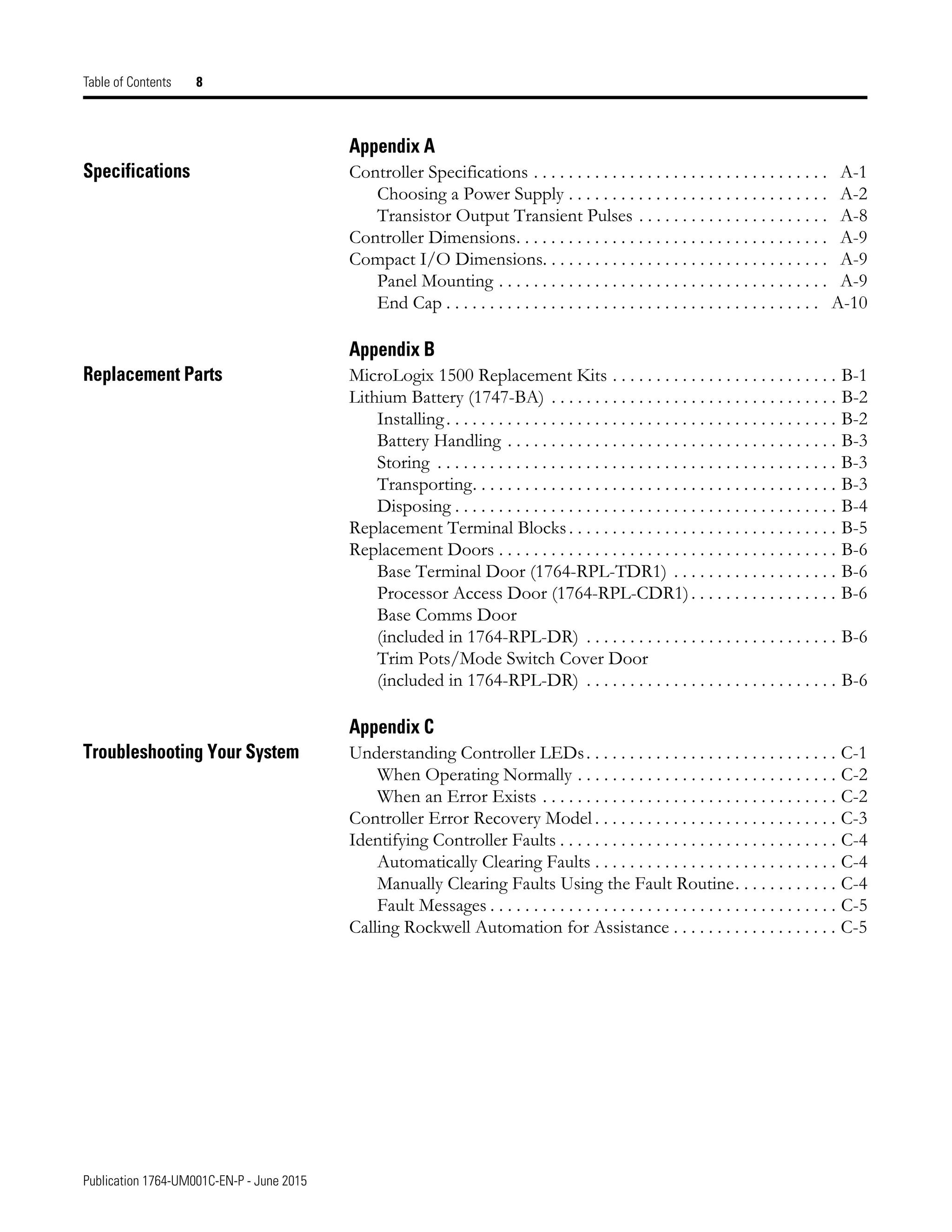 Publication 1764-UM001C-EN-P - June 2015
Table of Contents 8
Appendix A
Specifications Controller Specifications . . . . . . . . . . . . . . . . . . . . . . . . . . . . . . . . . . A-1
Choosing a Power Supply . . . . . . . . . . . . . . . . . . . . . . . . . . . . . . A-2
Transistor Output Transient Pulses . . . . . . . . . . . . . . . . . . . . . . A-8
Controller Dimensions. . . . . . . . . . . . . . . . . . . . . . . . . . . . . . . . . . . . A-9
Compact I/O Dimensions. . . . . . . . . . . . . . . . . . . . . . . . . . . . . . . . . A-9
Panel Mounting . . . . . . . . . . . . . . . . . . . . . . . . . . . . . . . . . . . . . . A-9
End Cap . . . . . . . . . . . . . . . . . . . . . . . . . . . . . . . . . . . . . . . . . . . A-10
Appendix B
Replacement Parts MicroLogix 1500 Replacement Kits . . . . . . . . . . . . . . . . . . . . . . . . . . B-1
Lithium Battery (1747-BA) . . . . . . . . . . . . . . . . . . . . . . . . . . . . . . . . . B-2
Installing. . . . . . . . . . . . . . . . . . . . . . . . . . . . . . . . . . . . . . . . . . . . . B-2
Battery Handling . . . . . . . . . . . . . . . . . . . . . . . . . . . . . . . . . . . . . . B-3
Storing . . . . . . . . . . . . . . . . . . . . . . . . . . . . . . . . . . . . . . . . . . . . . . B-3
Transporting. . . . . . . . . . . . . . . . . . . . . . . . . . . . . . . . . . . . . . . . . . B-3
Disposing . . . . . . . . . . . . . . . . . . . . . . . . . . . . . . . . . . . . . . . . . . . . B-4
Replacement Terminal Blocks. . . . . . . . . . . . . . . . . . . . . . . . . . . . . . . B-5
Replacement Doors . . . . . . . . . . . . . . . . . . . . . . . . . . . . . . . . . . . . . . . B-6
Base Terminal Door (1764-RPL-TDR1) . . . . . . . . . . . . . . . . . . . B-6
Processor Access Door (1764-RPL-CDR1). . . . . . . . . . . . . . . . . B-6
Base Comms Door
(included in 1764-RPL-DR) . . . . . . . . . . . . . . . . . . . . . . . . . . . . . B-6
Trim Pots/Mode Switch Cover Door
(included in 1764-RPL-DR) . . . . . . . . . . . . . . . . . . . . . . . . . . . . . B-6
Appendix C
Troubleshooting Your System Understanding Controller LEDs. . . . . . . . . . . . . . . . . . . . . . . . . . . . . C-1
When Operating Normally . . . . . . . . . . . . . . . . . . . . . . . . . . . . . . C-2
When an Error Exists . . . . . . . . . . . . . . . . . . . . . . . . . . . . . . . . . . C-2
Controller Error Recovery Model . . . . . . . . . . . . . . . . . . . . . . . . . . . . C-3
Identifying Controller Faults . . . . . . . . . . . . . . . . . . . . . . . . . . . . . . . . C-4
Automatically Clearing Faults . . . . . . . . . . . . . . . . . . . . . . . . . . . . C-4
Manually Clearing Faults Using the Fault Routine. . . . . . . . . . . . C-4
Fault Messages . . . . . . . . . . . . . . . . . . . . . . . . . . . . . . . . . . . . . . . . C-5
Calling Rockwell Automation for Assistance . . . . . . . . . . . . . . . . . . . C-5
 