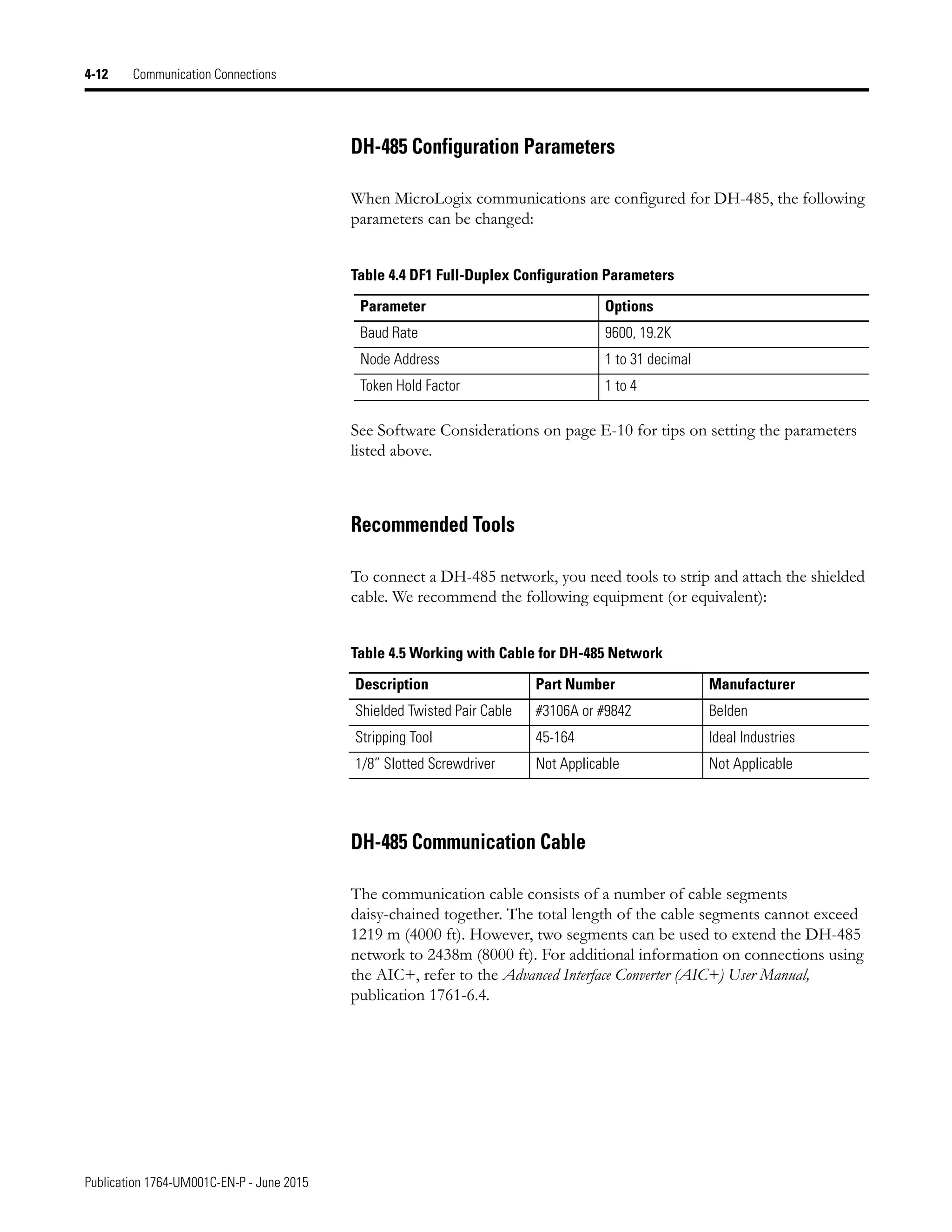 Publication 1764-UM001C-EN-P - June 2015
4-12 Communication Connections
DH-485 Configuration Parameters
When MicroLogix communications are configured for DH-485, the following
parameters can be changed:
See Software Considerations on page E-10 for tips on setting the parameters
listed above.
Recommended Tools
To connect a DH-485 network, you need tools to strip and attach the shielded
cable. We recommend the following equipment (or equivalent):
DH-485 Communication Cable
The communication cable consists of a number of cable segments
daisy-chained together. The total length of the cable segments cannot exceed
1219 m (4000 ft). However, two segments can be used to extend the DH-485
network to 2438m (8000 ft). For additional information on connections using
the AIC+, refer to the Advanced Interface Converter (AIC+) User Manual,
publication 1761-6.4.
Table 4.4 DF1 Full-Duplex Configuration Parameters
Parameter Options
Baud Rate 9600, 19.2K
Node Address 1 to 31 decimal
Token Hold Factor 1 to 4
Table 4.5 Working with Cable for DH-485 Network
Description Part Number Manufacturer
Shielded Twisted Pair Cable #3106A or #9842 Belden
Stripping Tool 45-164 Ideal Industries
1/8” Slotted Screwdriver Not Applicable Not Applicable
 