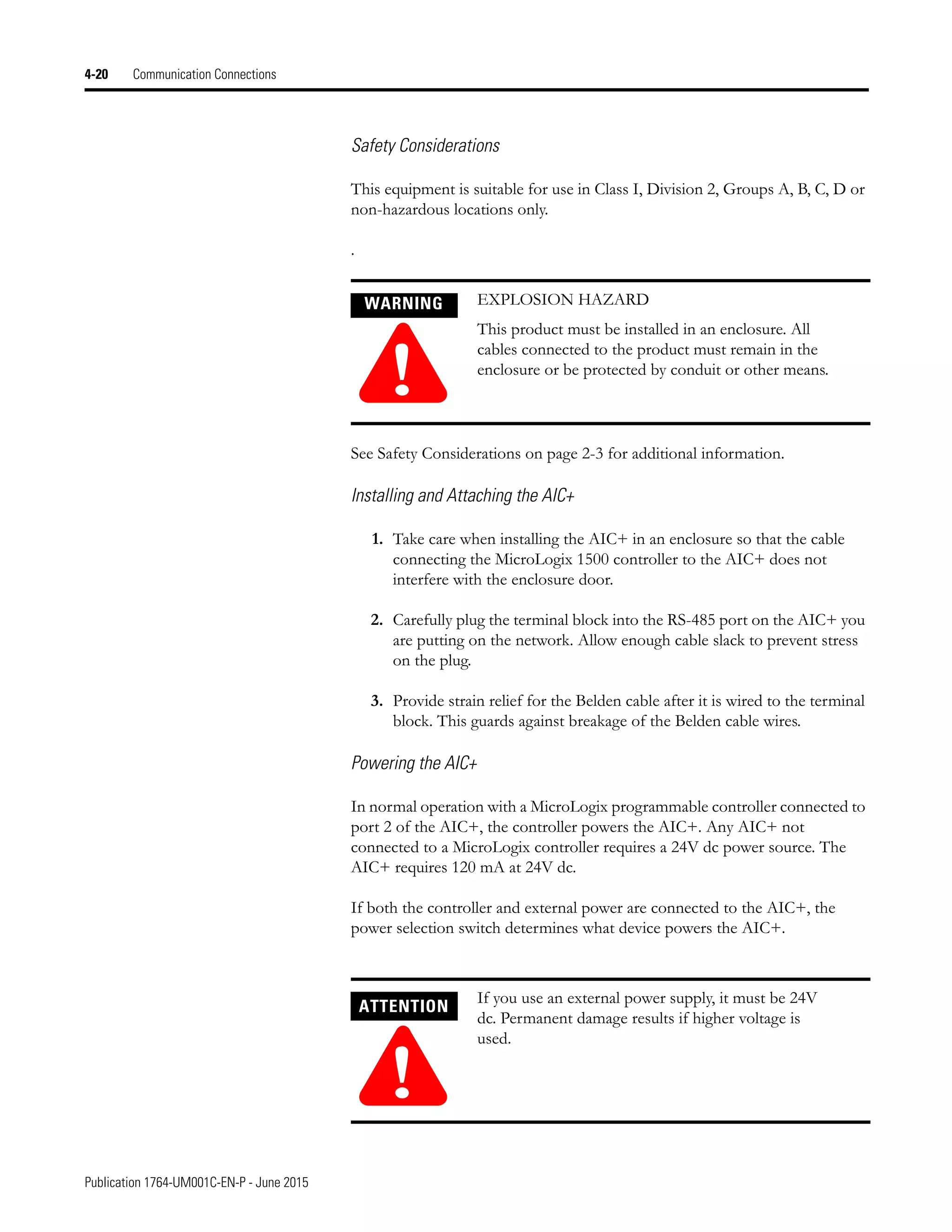 Publication 1764-UM001C-EN-P - June 2015
4-20 Communication Connections
Safety Considerations
This equipment is suitable for use in Class I, Division 2, Groups A, B, C, D or
non-hazardous locations only.
.
See Safety Considerations on page 2-3 for additional information.
Installing and Attaching the AIC+
1. Take care when installing the AIC+ in an enclosure so that the cable
connecting the MicroLogix 1500 controller to the AIC+ does not
interfere with the enclosure door.
2. Carefully plug the terminal block into the RS-485 port on the AIC+ you
are putting on the network. Allow enough cable slack to prevent stress
on the plug.
3. Provide strain relief for the Belden cable after it is wired to the terminal
block. This guards against breakage of the Belden cable wires.
Powering the AIC+
In normal operation with a MicroLogix programmable controller connected to
port 2 of the AIC+, the controller powers the AIC+. Any AIC+ not
connected to a MicroLogix controller requires a 24V dc power source. The
AIC+ requires 120 mA at 24V dc.
If both the controller and external power are connected to the AIC+, the
power selection switch determines what device powers the AIC+.
WARNING
!
EXPLOSION HAZARD
This product must be installed in an enclosure. All
cables connected to the product must remain in the
enclosure or be protected by conduit or other means.
ATTENTION
!
If you use an external power supply, it must be 24V
dc. Permanent damage results if higher voltage is
used.
 