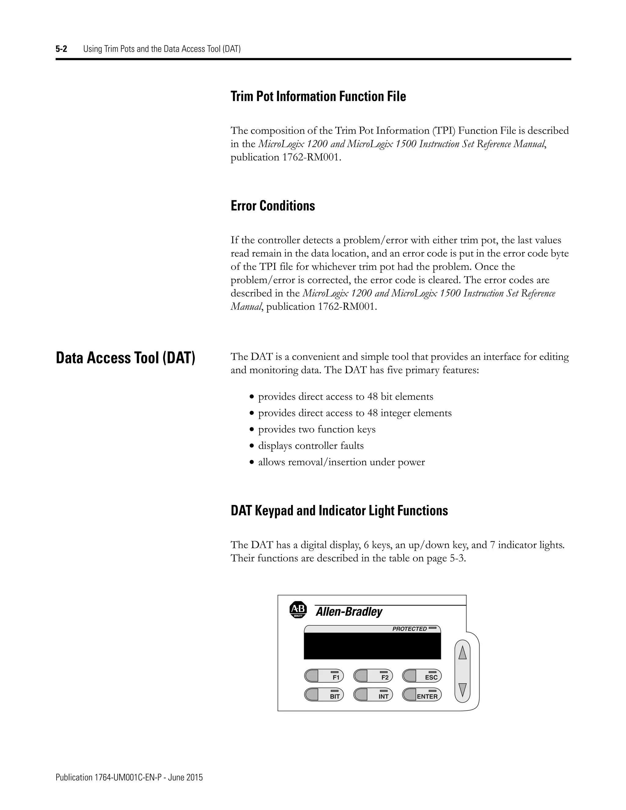 Publication 1764-UM001C-EN-P - June 2015
5-2 Using Trim Pots and the Data Access Tool (DAT)
Trim Pot Information Function File
The composition of the Trim Pot Information (TPI) Function File is described
in the MicroLogix 1200 and MicroLogix 1500 Instruction Set Reference Manual,
publication 1762-RM001.
Error Conditions
If the controller detects a problem/error with either trim pot, the last values
read remain in the data location, and an error code is put in the error code byte
of the TPI file for whichever trim pot had the problem. Once the
problem/error is corrected, the error code is cleared. The error codes are
described in the MicroLogix 1200 and MicroLogix 1500 Instruction Set Reference
Manual, publication 1762-RM001.
Data Access Tool (DAT) The DAT is a convenient and simple tool that provides an interface for editing
and monitoring data. The DAT has five primary features:
• provides direct access to 48 bit elements
• provides direct access to 48 integer elements
• provides two function keys
• displays controller faults
• allows removal/insertion under power
DAT Keypad and Indicator Light Functions
The DAT has a digital display, 6 keys, an up/down key, and 7 indicator lights.
Their functions are described in the table on page 5-3.
F1
BIT
F2
INT
ESC
ENTER
PROTECTED
 