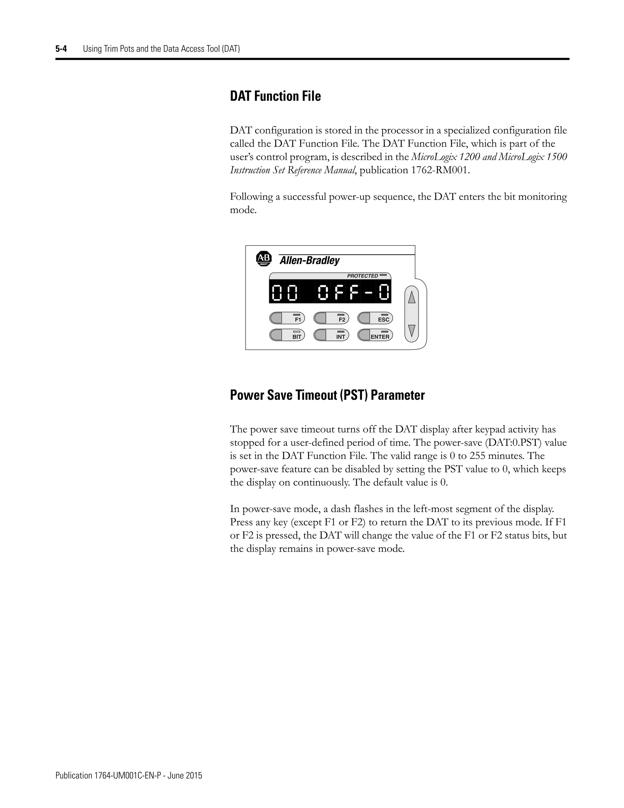 Publication 1764-UM001C-EN-P - June 2015
5-4 Using Trim Pots and the Data Access Tool (DAT)
DAT Function File
DAT configuration is stored in the processor in a specialized configuration file
called the DAT Function File. The DAT Function File, which is part of the
user’s control program, is described in the MicroLogix 1200 and MicroLogix 1500
Instruction Set Reference Manual, publication 1762-RM001.
Following a successful power-up sequence, the DAT enters the bit monitoring
mode.
Power Save Timeout (PST) Parameter
The power save timeout turns off the DAT display after keypad activity has
stopped for a user-defined period of time. The power-save (DAT:0.PST) value
is set in the DAT Function File. The valid range is 0 to 255 minutes. The
power-save feature can be disabled by setting the PST value to 0, which keeps
the display on continuously. The default value is 0.
In power-save mode, a dash flashes in the left-most segment of the display.
Press any key (except F1 or F2) to return the DAT to its previous mode. If F1
or F2 is pressed, the DAT will change the value of the F1 or F2 status bits, but
the display remains in power-save mode.
F1
BIT
F2
INT
ESC
ENTER
PROTECTED
0
0 o f f - 0
 