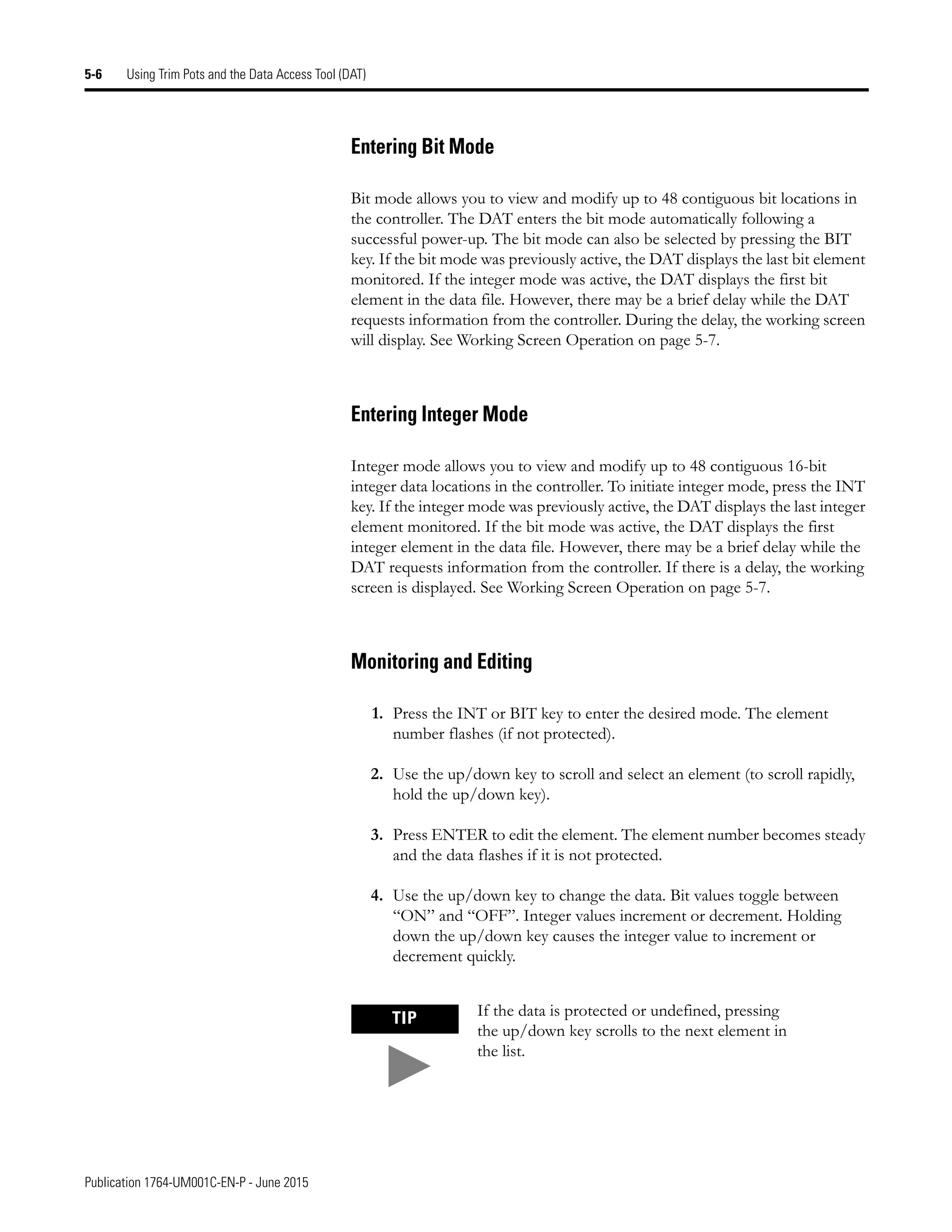 Publication 1764-UM001C-EN-P - June 2015
5-6 Using Trim Pots and the Data Access Tool (DAT)
Entering Bit Mode
Bit mode allows you to view and modify up to 48 contiguous bit locations in
the controller. The DAT enters the bit mode automatically following a
successful power-up. The bit mode can also be selected by pressing the BIT
key. If the bit mode was previously active, the DAT displays the last bit element
monitored. If the integer mode was active, the DAT displays the first bit
element in the data file. However, there may be a brief delay while the DAT
requests information from the controller. During the delay, the working screen
will display. See Working Screen Operation on page 5-7.
Entering Integer Mode
Integer mode allows you to view and modify up to 48 contiguous 16-bit
integer data locations in the controller. To initiate integer mode, press the INT
key. If the integer mode was previously active, the DAT displays the last integer
element monitored. If the bit mode was active, the DAT displays the first
integer element in the data file. However, there may be a brief delay while the
DAT requests information from the controller. If there is a delay, the working
screen is displayed. See Working Screen Operation on page 5-7.
Monitoring and Editing
1. Press the INT or BIT key to enter the desired mode. The element
number flashes (if not protected).
2. Use the up/down key to scroll and select an element (to scroll rapidly,
hold the up/down key).
3. Press ENTER to edit the element. The element number becomes steady
and the data flashes if it is not protected.
4. Use the up/down key to change the data. Bit values toggle between
“ON” and “OFF”. Integer values increment or decrement. Holding
down the up/down key causes the integer value to increment or
decrement quickly.
TIP If the data is protected or undefined, pressing
the up/down key scrolls to the next element in
the list.
 