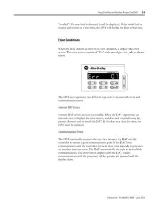 Publication 1764-UM001C-EN-P - June 2015
Using Trim Pots and the Data Access Tool (DAT) 5-9
“recalled”. If a new fault is detected, it will be displayed. If the initial fault is
cleared and returns at a later time, the DAT will display the fault at that time.
Error Conditions
When the DAT detects an error in its own operation, it displays the error
screen. The error screen consists of “Err” and a two-digit error code, as shown
below.
The DAT can experience two different types of errors, internal errors and
communication errors.
Internal DAT Errors
Internal DAT errors are non-recoverable. When the DAT experiences an
internal error, it displays the error screen, and does not respond to any key
presses. Remove and re-install the DAT. If this does not clear the error, the
DAT must be replaced.
Communication Errors
The DAT continually monitors the interface between the DAT and the
controller to ensure a good communication path. If the DAT loses
communication with the controller for more than three seconds, it generates
an interface time-out error. The DAT automatically attempts to re-establish
communications. The error screen displays until the DAT regains
communications with the processor. All key presses are ignored until the
display clears.
F1
BIT
F2
INT
ESC
ENTER
PROTECTED
 
