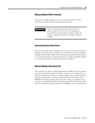 Publication 1764-UM001C-EN-P - June 2015
Using Real-Time Clock and Memory Modules 6-5
Memory Module Write Protection
The memory module supports write-once, read-many behavior. Write
protection is enabled using your programming software.
Removal/Insertion Under Power
The memory module can be installed or removed at any time without risk of
damage to either the memory module or the controller. If a memory module is
installed while the MicroLogix 1500 is executing, the memory module will not
be recognized until either a power cycle occurs, or until the controller is placed
in a non-executing mode (program mode or fault condition).
Memory Module Information File
The controller has a Memory Module Information (MMI) File which provides
status from the attached memory module. At power-up or on detection of a
memory module being inserted, the catalog number, series, revision, and type
(memory module and/or real-time clock) are identified and written to the
MMI file. If a memory module and/or real-time clock is not attached, zeros
are written to the MMI file. Refer to the MicroLogix 1200 and MicroLogix 1500
Instruction Set Reference Manual, publication 1762-RM001, for more information.
IMPORTANT Once set, write protection cannot be removed. A
change cannot be made to the control program or
data stored in a write-protected memory module. If a
change is required, you must use a different memory
module.
 